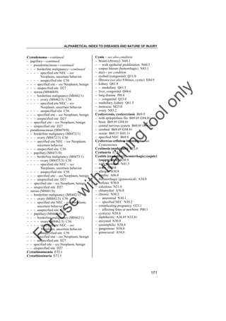 ALPHABETICAL INDEX TO DISEASES AND NATURE OF INJURY

tra

in

in

g

to
o

lo
nl
y

Cystic – see also condition
– breast (chronic) N60.1
– – with epithelial proliferation N60.3
– corpus luteum (hemorrhagic) N83.1
– duct – see condition
– eyeball (congenital) Q11.0
– fibrosis (see also Fibrosis, cystic) E84.9
– kidney Q61.9
– – medullary Q61.5
– liver, congenital Q44.6
– lung disease J98.4
– – congenital Q33.0
– medullary, kidney Q61.5
– meniscus M23.0
– ovary N83.2
Cysticercosis, cysticerciasis B69.9
– with epileptiform fits B69.0† G94.8"
– brain B69.0† G94.8"
– central nervous system B69.0† G99.8"
– cerebral B69.0† G94.8"
– ocular B69.1† H45.1"
– specified NEC B69.8
Cysticercus cellulose infestation – see
Cysticercosis
Cystinosis (malignant) E72.0
Cystinuria E72.0
Cystitis (exudative) (hemorrhagic) (septic)
(suppurative) N30.9
– with prostatitis N41.3
– acute N30.0
– allergic N30.8
– amebic A06.8
– blennorrhagic (gonococcal) A54.0
– bullous N30.8
– calculous N21.0
– chlamydial A56.0
– chronic N30.2
– – interstitial N30.1
– – specified NEC N30.2
– complicating pregnancy O23.1
– – affecting fetus or newborn P00.1
– cystic(a) N30.8
– diphtheritic A36.8† N33.8"
– encysted N30.8
– eosinophilic N30.8
– gangrenous N30.8
– gonococcal A54.0

Fo

ru

se

w

ith

Cystadenoma––continued
– papillary––continued
– – pseudomucinous––continued
– – – borderline malignancy––continued
– – – – specified site NEC – see
Neoplasm, uncertain behavior
– – – – unspecified site C56
– – – specified site – see Neoplasm, benign
– – – unspecified site D27
– – serous (M8460/0)
– – – borderline malignancy (M8462/1)
– – – – ovary (M8462/3) C56
– – – – specified site NEC – see
Neoplasm, uncertain behavior
– – – – unspecified site C56
– – – specified site – see Neoplasm, benign
– – – unspecified site D27
– – specified site – see Neoplasm, benign
– – unspecified site D27
– pseudomucinous (M8470/0)
– – borderline malignancy (M8472/1)
– – – ovary (M8472/3) C56
– – – specified site NEC – see Neoplasm,
uncertain behavior
– – – unspecified site C56
– – papillary (M8471/0)
– – – borderline malignancy (M8473/1)
– – – – ovary (M8473/3) C56
– – – – specified site NEC – see
Neoplasm, uncertain behavior
– – – – unspecified site C56
– – – specified site – see Neoplasm, benign
– – – unspecified site D27
– – specified site – see Neoplasm, benign
– – unspecified site D27
– serous (M8441/0)
– – borderline malignancy (M8442/1)
– – – ovary (M8442/3) C56
– – – specified site NEC – see Neoplasm,
uncertain behavior
– – – unspecified site C56
– – papillary (M8460/0)
– – – borderline malignancy (M8462/1)
– – – – ovary (M8462/3) C56
– – – – specified site NEC – see
Neoplasm, uncertain behavior
– – – – unspecified site C56
– – – specified site – see Neoplasm, benign
– – – unspecified site D27
– – specified site – see Neoplasm, benign
– – unspecified site D27
Cystathioninemia E72.1
Cystathioninuria E72.1

171

 