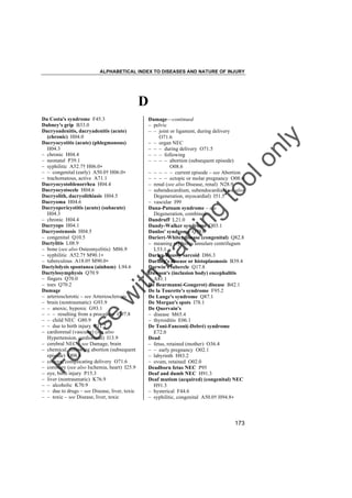 ALPHABETICAL INDEX TO DISEASES AND NATURE OF INJURY

D

tra

in

in

g

to
o

lo
nl
y

Damage––continued
– pelvic
– – joint or ligament, during delivery
O71.6
– – organ NEC
– – – during delivery O71.5
– – – following
– – – – abortion (subsequent episode)
O08.6
– – – – – current episode – see Abortion
– – – – ectopic or molar pregnancy O08.6
– renal (see also Disease, renal) N28.9
– subendocardium, subendocardial (see also
Degeneration, myocardial) I51.5
– vascular I99
Dana-Putnam syndrome – see
Degeneration, combined
Dandruff L21.0
Dandy-Walker syndrome Q03.1
Danlos' syndrome Q79.6
Darier(-White) disease (congenital) Q82.8
– meaning erythema annulare centrifugum
L53.1
Darier-Roussy sarcoid D86.3
Darling's disease or histoplasmosis B39.4
Darwin's tubercle Q17.8
Dawson's (inclusion body) encephalitis
A81.1
De Beurmann(-Gougerot) disease B42.1
De la Tourette's syndrome F95.2
De Lange's syndrome Q87.1
De Morgan's spots I78.1
De Quervain's
– disease M65.4
– thyroiditis E06.1
De Toni-Fanconi(-Debré) syndrome
E72.0
Dead
– fetus, retained (mother) O36.4
– – early pregnancy O02.1
– labyrinth H83.2
– ovum, retained O02.0
Deadborn fetus NEC P95
Deaf and dumb NEC H91.3
Deaf mutism (acquired) (congenital) NEC
H91.3
– hysterical F44.6
– syphilitic, congenital A50.0† H94.8"

Fo

ru

se

w

ith

Da Costa's syndrome F45.3
Dabney's grip B33.0
Dacryoadenitis, dacryadenitis (acute)
(chronic) H04.0
Dacryocystitis (acute) (phlegmonous)
H04.3
– chronic H04.4
– neonatal P39.1
– syphilitic A52.7† H06.0"
– – congenital (early) A50.0† H06.0"
– trachomatous, active A71.1
Dacryocystoblenorrhea H04.4
Dacryocystocele H04.6
Dacryolith, dacryolithiasis H04.5
Dacryoma H04.6
Dacryopericystitis (acute) (subacute)
H04.3
– chronic H04.4
Dacryops H04.1
Dacryostenosis H04.5
– congenital Q10.5
Dactylitis L08.9
– bone (see also Osteomyelitis) M86.9
– syphilitic A52.7† M90.1"
– tuberculous A18.0† M90.0"
Dactylolysis spontanea (ainhum) L94.6
Dactylosymphysis Q70.9
– fingers Q70.0
– toes Q70.2
Damage
– arteriosclerotic – see Arteriosclerosis
– brain (nontraumatic) G93.9
– – anoxic, hypoxic G93.1
– – – resulting from a procedure G97.8
– – child NEC G80.9
– – due to birth injury P11.2
– cardiorenal (vascular) (see also
Hypertension, cardiorenal) I13.9
– cerebral NEC – see Damage, brain
– chemical, following abortion (subsequent
episode) O08.6
– coccyx, complicating delivery O71.6
– coronary (see also Ischemia, heart) I25.9
– eye, birth injury P15.3
– liver (nontraumatic) K76.9
– – alcoholic K70.9
– – due to drugs – see Disease, liver, toxic
– – toxic – see Disease, liver, toxic

173

 