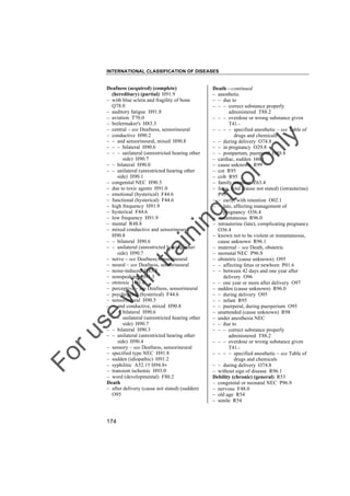 INTERNATIONAL CLASSIFICATION OF DISEASES

to
o

lo
nl
y

Death––continued
– anesthetic
– – due to
– – – correct substance properly
administered T88.2
– – – overdose or wrong substance given
T41.– – – – specified anesthetic – see Table of
drugs and chemicals
– – during delivery O74.8
– – in pregnancy O29.8
– – postpartum, puerperal O89.8
– cardiac, sudden I46.1
– cause unknown R99
– cot R95
– crib R95
– family member Z63.4
– fetus, fetal (cause not stated) (intrauterine)
P95
– – early, with retention O02.1
– – late, affecting management of
pregnancy O36.4
– instantaneous R96.0
– intrauterine (late), complicating pregnancy
O36.4
– known not to be violent or instantaneous,
cause unknown R96.1
– maternal – see Death, obstetric
– neonatal NEC P96.8
– obstetric (cause unknown) O95
– – affecting fetus or newborn P01.6
– – between 42 days and one year after
delivery O96
– – one year or more after delivery O97
– sudden (cause unknown) R96.0
– – during delivery O95
– – infant R95
– – puerperal, during puerperium O95
– unattended (cause unknown) R98
– under anesthesia NEC
– – due to
– – – correct substance properly
administered T88.2
– – – overdose or wrong substance given
T41.– – – – specified anesthetic – see Table of
drugs and chemicals
– – during delivery O74.8
– without sign of disease R96.1
Debility (chronic) (general) R53
– congenital or neonatal NEC P96.9
– nervous F48.0
– old age R54
– senile R54

Fo

ru

se

w

ith

tra

in

in

g

Deafness (acquired) (complete)
(hereditary) (partial) H91.9
– with blue sclera and fragility of bone
Q78.0
– auditory fatigue H91.8
– aviation T70.0
– boilermaker's H83.3
– central – see Deafness, sensorineural
– conductive H90.2
– – and sensorineural, mixed H90.8
– – – bilateral H90.6
– – – unilateral (unrestricted hearing other
side) H90.7
– – bilateral H90.0
– – unilateral (unrestricted hearing other
side) H90.1
– congenital NEC H90.5
– due to toxic agents H91.0
– emotional (hysterical) F44.6
– functional (hysterical) F44.6
– high frequency H91.9
– hysterical F44.6
– low frequency H91.9
– mental R48.8
– mixed conductive and sensorineural
H90.8
– – bilateral H90.6
– – unilateral (unrestricted hearing other
side) H90.7
– nerve – see Deafness, sensorineural
– neural – see Deafness, sensorineural
– noise-induced H83.3
– nonspeaking H91.3
– ototoxic H91.0
– perceptive – see Deafness, sensorineural
– psychogenic (hysterical) F44.6
– sensorineural H90.5
– – and conductive, mixed H90.8
– – – bilateral H90.6
– – – unilateral (unrestricted hearing other
side) H90.7
– – bilateral H90.3
– – unilateral (unrestricted hearing other
side) H90.4
– sensory – see Deafness, sensorineural
– specified type NEC H91.8
– sudden (idiopathic) H91.2
– syphilitic A52.1† H94.8"
– transient ischemic H93.0
– word (developmental) F80.2
Death
– after delivery (cause not stated) (sudden)
O95

174

 