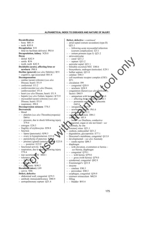 ALPHABETICAL INDEX TO DISEASES AND NATURE OF INJURY

tra

in

in

g

to
o

lo
nl
y

Defect, defective––continued
– atrial septal (ostium secundum) (type II)
Q21.1
– – following acute myocardial infarction
(current complication) I23.1
– – ostium primum (type I) Q21.2
– atrioventricular
– – canal Q21.2
– – septum Q21.2
– auricular septal Q21.1
– bilirubin excretion NEC E80.6
– biosynthesis, androgen (testicular) E29.1
– bulbar septum Q21.0
– catalase E80.3
– cell membrane receptor complex (CR3)
D71
– circulation I99
– – congenital Q28.9
– – newborn Q28.9
– coagulation (factor) (see also Deficiency,
factor) D68.9
– – antepartum with hemorrhage O46.0
– – – affecting fetus or newborn P02.1
– – – premature separation of placenta
O45.0
– – intrapartum O67.0
– – newborn, transient P61.6
– – postpartum O72.3
– complement system D84.1
– conduction I45.9
– – bone – see Deafness, conductive
– congenital, organ or site not listed – see
Anomaly, by site
– coronary sinus Q21.1
– cushion, endocardial Q21.2
– degradation, glycoprotein E77.1
– Descemet's membrane, congenital Q13.8
– developmental – see also Anomaly
– – cauda equina Q06.3
– diaphragm
– – with elevation, eventration or hernia –
see Hernia, diaphragm
– – congenital Q79.1
– – – with hernia Q79.0
– – – gross (with hernia) Q79.0
– ectodermal, congenital Q82.9
– Eisenmenger's Q21.8
– enzyme
– – catalase E80.3
– – peroxidase E80.3
– esophagus, congenital Q39.9
– extensor retinaculum M62.8
– filling
– – bladder R93.4

Fo

ru

se

w

ith

Decalcification
– bone M81.9
– teeth K03.8
Decapitation S18
– fetal (to facilitate delivery) P03.8
Decapsulation, kidney N28.8
Decay
– dental K02.9
– senile R54
– tooth, teeth K02.9
Deciduitis (acute), affecting fetus or
newborn P00.8
Decline (general) (see also Debility) R53
– cognitive, age-associated R41.8
Decompensation
– cardiac (acute) (chronic) (see also
Disease, heart) I51.9
– cardiorenal I13.2
– cardiovascular (see also Disease,
cardiovascular) I51.6
– heart (see also Disease, heart) I51.9
– hepatic (see also Failure, hepatic) K72.9
– myocardial (acute) (chronic) (see also
Disease, heart) I51.9
– respiratory J98.8
Decompression sickness T70.3
Decrease(d)
– blood
– – platelets (see also Thrombocytopenia)
D69.6
– – pressure, due to shock following injury
T79.4
– estrogen E28.3
– fragility of erythrocytes D58.8
– function
– – lipase (pancreatic) K90.3
– – ovary in hypopituitarism E23.0
– – parenchyma of pancreas K86.8
– – pituitary (gland) (anterior) (lobe) E23.0
– – – posterior E23.0
– functional activity R68.8
– respiration, due to shock following injury
T79.4
– tear secretion NEC H04.1
– tolerance
– – fat K90.4
– – glucose R73.0
– – pancreatic K90.3
Decubitus (ulcer) L89
– cervix N86
Defect, defective
– abdominal wall, congenital Q79.5
– antibody immunodeficiency D80.9
– aortopulmonary septum Q21.4

175

 