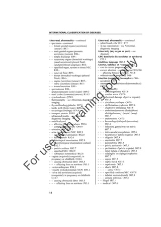 INTERNATIONAL CLASSIFICATION OF DISEASES

to
o

lo
nl
y

Abnormal, abnormality––continued
– white blood cells NEC R72
– X-ray examination – see Abnormal,
diagnostic imaging
Abnormity (any organ or part) – see
Anomaly
ABO hemolytic disease (fetus or newborn)
P55.1
Abolition, language R48.8
Aborter, habitual or recurrent NEC
– care in current pregnancy O26.2
– current abortion – see categories O03-O06
– – affecting fetus or newborn P01.8
– without current pregnancy N96
Abortion (complete) (incomplete) O06.– accidental O03.– attempted (failed) (induced) (nonmedical)
O07.9
– – complicated by
– – – afibrinogenemia O07.6
– – – cardiac arrest O07.8
– – – chemical damage of pelvic organ(s)
O07.8
– – – circulatory collapse O07.8
– – – defibrination syndrome O07.6
– – – electrolyte imbalance O07.8
– – – embolism (amniotic fluid) (blood
clot) (pulmonary) (septic) (soap)
O07.7
– – – endometritis O07.5
– – – hemorrhage (delayed) (excessive)
O07.6
– – – infection, genital tract or pelvic
O07.5
– – – intravascular coagulation O07.6
– – – laceration of pelvic organ(s) O07.8
– – – oliguria O07.8
– – – oophoritis O07.5
– – – parametritis O07.5
– – – pelvic peritonitis O07.5
– – – perforation of pelvic organ(s) O07.8
– – – renal failure or shutdown O07.8
– – – salpingitis or salpingo-oophoritis
O07.5
– – – sepsis O07.5
– – – septic shock O07.5
– – – septicemia O07.5
– – – shock O07.8
– – – – septic O07.5
– – – specified condition NEC O07.8
– – – tubular necrosis (renal) O07.8
– – – urinary infection O07.8
– – illegal O07.– – medical O07.4

Fo

ru

se

w

ith

tra

in

in

g

Abnormal, abnormality––continued
– specimen––continued
– – female genital organs (secretions)
(smears) R87.– – male genital organs (prostatic
secretions) (semen) R86.– – nipple discharge R89.– – respiratory organs (bronchial washings)
(nasal secretions) (pleural fluid)
(sputum) (throat scrapings) R84.– – specified organ, system or tissue NEC
R89.– – synovial fluid R89.– – thorax (bronchial washings) (pleural
fluids) R84.– – vagina (secretion) (smear) R87.– – vulva (secretion) (smear) R87.– – wound secretion R89.– spermatozoa R86.– sputum (amount) (color) (odor) R09.3
– stool (color) (contents) (mucus) R19.5
– synchondrosis Q78.8
– thermography – see Abnormal, diagnostic
imaging
– thyroid-binding globulin E07.8
– tooth, teeth (form) (size) K00.2
– toxicology (findings) R78.9
– transport protein E88.0
– ultrasound results – see Abnormal,
diagnostic imaging
– umbilical cord
– – affecting fetus or newborn P02.6
– – complicating delivery O69.9
– urination NEC R39.1
– urine (constituents) NEC R82.9
– – cytological examination R82.8
– – heavy metals R82.6
– – histological examination R82.8
– – microbiological examination (culture)
R82.7
– – positive culture R82.7
– – specified NEC R82.9
– – substances nonmedical R82.6
– vagina (acquired) (congenital), in
pregnancy or childbirth O34.6
– – causing obstructed labor O65.5
– – – affecting fetus or newborn P03.1
– vectorcardiogram R94.3
– visually evoked potential (VEP) R94.1
– vulva and perineum (acquired)
(congenital), in pregnancy or childbirth
O34.7
– – causing obstructed labor O65.5
– – – affecting fetus or newborn P03.1

14

 