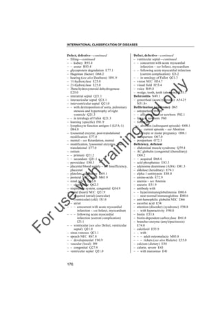 INTERNATIONAL CLASSIFICATION OF DISEASES

to
o

lo
nl
y

Defect, defective––continued
– ventricular septal––continued
– – concurrent with acute myocardial
infarction – see Infarct, myocardium
– – following acute myocardial infarction
(current complication) I23.2
– – in tetralogy of Fallot Q21.3
– vision NEC H54.7
– visual field H53.4
– voice R49.8
– wedge, tooth, teeth (abrasion) K03.1
Deferentitis N49.1
– gonorrheal (acute) (chronic) A54.2†
N51.8"
Defibrination (syndrome) D65
– antepartum O46.0
– – affecting fetus or newborn P02.1
– fetus or newborn P60
– following
– – abortion (subsequent episode) O08.1
– – – current episode – see Abortion
– – ectopic or molar pregnancy O08.1
– intrapartum O67.0
– postpartum O72.3
Deficiency, deficient
– abdominal muscle syndrome Q79.4
– AC globulin (congenital) (hereditary)
D68.2
– – acquired D68.4
– acid phosphatase E83.3
– adenosine deaminase (ADA) D81.3
– aldolase (hereditary) E74.1
– alpha-1-antitrypsin E88.0
– amino-acids E72.9
– anemia – see Anemia
– aneurin E51.9
– antibody with
– – hyperimmunoglobulinemia D80.6
– – near-normal immunoglobins D80.6
– anti-hemophilic globulin NEC D66
– ascorbic acid E54
– attention (disorder) (syndrome) F98.8
– – with hyperactivity F90.0
– biotin E53.8
– biotin-dependent carboxylase D81.8
– brancher enzyme (amylopectinosis)
E74.0
– calciferol E55.9
– – with
– – – adult osteomalacia M83.8
– – – rickets (see also Rickets) E55.0
– calcium (dietary) E58
– calorie, severe E43
– – with marasmus E41

Fo

ru

se

w

ith

tra

in

in

g

Defect, defective––continued
– filling––continued
– – kidney R93.4
– – ureter R93.4
– glycoprotein degradation E77.1
– Hageman (factor) D68.2
– hearing (see also Deafness) H91.9
– 11-hydroxylase E25.0
– 21-hydroxylase E25.0
– 3beta hydroxysteroid dehydrogenase
E25.0
– interatrial septal Q21.1
– interauricular septal Q21.1
– interventricular septal Q21.0
– – with dextroposition of aorta, pulmonary
stenosis and hypertrophy of right
ventricle Q21.3
– – in tetralogy of Fallot Q21.3
– learning (specific) F81.9
– lymphocyte function antigen-1 (LFA-1)
D84.0
– lysosomal enzyme, post-translational
modification E77.0
– mental – see Retardation, mental
– modification, lysosomal enzymes, posttranslational E77.0
– ostium
– – primum Q21.2
– – secundum Q21.1
– peroxidase E80.3
– placental blood supply – see Insufficiency,
placental
– platelets, qualitative D69.1
– postural NEC, spine M43.9
– renal pelvis Q63.8
– – obstructive Q62.3
– respiratory system, congenital Q34.9
– septal (heart) NEC Q21.9
– – acquired (atrial) (auricular)
(ventricular) (old) I51.0
– – atrial
– – – concurrent with acute myocardial
infarction – see Infarct, myocardium
– – – following acute myocardial
infarction (current complication)
I23.1
– – ventricular (see also Defect, ventricular
septal) Q21.0
– sinus venosus Q21.1
– speech NEC R47.8
– – developmental F80.9
– vascular (local) I99
– – congenital Q27.9
– ventricular septal Q21.0

176

 