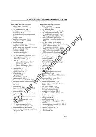 ALPHABETICAL INDEX TO DISEASES AND NATURE OF INJURY

tra

in

in

g

to
o

lo
nl
y

Deficiency, deficient––continued
– factor––continued
– – multiple (congenital) D68.8
– – – acquired D68.4
– – I (congenital) (hereditary) D68.2
– – II (congenital) (hereditary) D68.2
– – V (congenital) (hereditary) D68.2
– – VII (congenital) (hereditary) D68.2
– – VIII (congenital) (functional)
(hereditary) (with functional defect)
D66
– – – with vascular defect D68.0
– – IX (congenital) (functional) (hereditary)
(with functional defect) D67
– – X (congenital) (hereditary) D68.2
– – XI (congenital) (hereditary) D68.1
– – XII (congenital) (hereditary) D68.2
– – XIII (congenital) (hereditary) D68.2
– femoral, proximal focal (congenital)
Q72.4
– fibrin-stabilizing factor (congenital)
(hereditary) D68.2
– – acquired D68.4
– fibrinogen (congenital) (hereditary)
D68.2
– – acquired D65
– folate E53.8
– folic acid E53.8
– fructokinase E74.1
– fructose 1,6-diphosphatase E74.1
– galactokinase E74.2
– galactose-1-phosphate uridyl transferase
E74.2
– gammaglobulin in blood D80.1
– – hereditary D80.0
– glucose-6-phosphatase E74.0
– glucose-6-phosphate dehydrogenase
anemia D55.0
– beta-glucoronidase E76.2
– glucuronyl transferase E80.5
– glycogen synthetase E74.0
– gonadotropin (isolated) E23.0
– growth hormone (idiopathic) (isolated)
E23.0
– Hageman factor D68.2
– hemoglobin D64.9
– hepatophosphorylase E74.0
– homogentisate 1,2-dioxygenase E70.2
– hormone
– – anterior pituitary (partial) NEC E23.0
– – – growth E23.0
– – growth (isolated) E23.0
– – pituitary E23.0
– – testicular E29.1

Fo

ru

se

w

ith

Deficiency, deficient––continued
– calorie, severe––continued
– – with marasmus––continued
– – – and kwashiorkor E42
– cardiac (see also Insufficiency,
myocardial) I50.0
– carnitine (palmityltransferase), muscle
E71.3
– carotene E50.9
– central nervous system G96.8
– ceruloplasmin (Wilson) E83.0
– chromium E61.4
– clotting (blood) (see also Deficiency,
coagulation factor) D68.9
– clotting factor NEC (hereditary) (see also
Deficiency, factor) D68.2
– coagulation D68.9
– – acquired (any) D68.4
– – antepartum O46.0
– – – affecting fetus or newborn P02.1
– – clotting factor NEC (see also
Deficiency, factor) D68.2
– – due to
– – – hyperprothrombinemia D68.4
– – – liver disease D68.4
– – – vitamin K deficiency D68.4
– – newborn, transient P61.6
– – postpartum O72.3
– – specified NEC D68.8
– copper (nutritional) E61.0
– corticoadrenal E27.4
– – primary E27.1
– craniofacial axis Q75.0
– cyanocobalamin E53.8
– C1 esterase inhibitor (C1-INH) D84.1
– debrancher enzyme (limit dextrinosis)
E74.0
– diet E63.9
– disaccharidase E73.9
– edema (see also Malnutrition, severe)
E43
– endocrine E34.9
– energy supply (see also Malnutrition)
E46
– – severe (see also Malnutrition, severe)
E43
– enzymes, circulating NEC E88.0
– ergosterol E55.9
– – with
– – – adult osteomalacia M83.8
– – – rickets (see also Rickets) E55.0
– essential fatty acid (EFA) E63.0
– factor – see also Deficiency, coagulation
– – Hageman D68.2

177

 
