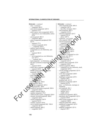 INTERNATIONAL CLASSIFICATION OF DISEASES

to
o

lo
nl
y

Deformity––continued
– chest (acquired) (wall) M95.4
– – congenital Q67.8
– – late effect of rickets E64.3
– chin (acquired) M95.2
– – congenital Q18.9
– choroid (congenital) Q14.3
– – acquired H31.8
– – plexus Q07.8
– cicatricial – see Cicatrix
– cilia, acquired H02.8
– clavicle (acquired) M21.8
– – congenital Q68.8
– clitoris (congenital) Q52.6
– – acquired N90.8
– clubfoot – see Clubfoot
– coccyx (acquired) M43.8
– colon (congenital) Q43.9
– – acquired K63.8
– concha (ear), congenital (see also
Deformity, ear) Q17.3
– – acquired H61.1
– cornea (acquired) H18.7
– – congenital Q13.4
– coronary artery (acquired) I25.8
– – congenital Q24.5
– cranium (acquired) M95.2
– – congenital (see also Deformity, skull,
congenital) Q75.8
– cricoid cartilage (congenital) Q31.8
– – acquired J38.7
– cystic duct (congenital) Q44.5
– – acquired K82.8
– diaphragm (congenital) Q79.1
– – acquired J98.6
– duodenal bulb K31.8
– duodenum (congenital) Q43.9
– – acquired K31.8
– dura – see Deformity, meninges or
membrane
– ear (acquired) H61.1
– – congenital Q17.9
– – internal Q16.5
– – middle Q16.4
– ectodermal (congenital) Q82.9
– ejaculatory duct (congenital) Q55.4
– – acquired N50.8
– elbow (joint) (acquired) M21.9
– – congenital Q68.8
– endocrine gland NEC Q89.2
– epididymis (congenital) Q55.4
– – acquired N50.8
– epiglottis (congenital) Q31.8
– – acquired J38.7

Fo

ru

se

w

ith

tra

in

in

g

Deformity––continued
– anus––continued
– – congenital Q43.9
– aorta (arch) (congenital) Q25.4
– – acquired I77.8
– aortic cusp or valve (congenital) Q23.8
– – acquired (see also Endocarditis, aortic)
I35.8
– arm (acquired) M21.9
– – congenital Q68.8
– artery (congenital) (peripheral) NEC
Q27.9
– – acquired I77.8
– – coronary (acquired) I25.8
– – – congenital Q24.5
– auditory canal (external)
(congenital) (see also Deformity, ear)
Q17.8
– – acquired H61.8
– auricle
– – ear (congenital) (see also Deformity,
ear) Q17.3
– – – acquired H61.1
– back (acquired) – see Deformity, spine
– bile duct (common) (congenital) (hepatic)
Q44.5
– – acquired K83.8
– biliary duct or passage (congenital) Q44.5
– – acquired K83.8
– bladder (neck) (sphincter) (trigone)
(acquired) N32.8
– – congenital Q64.7
– bone (acquired) M95.9
– brain (congenital) Q04.9
– – acquired G93.8
– – reduction Q04.3
– breast (acquired) N64.8
– – congenital Q83.9
– bronchus (congenital) Q32.4
– – acquired NEC J98.0
– canaliculi (lacrimalis) (acquired) H04.6
– – congenital Q10.6
– canthus, acquired H02.8
– capillary (acquired) I78.8
– cardiovascular system, congenital Q28.9
– caruncle, lacrimal (acquired) H04.6
– – congenital Q10.6
– cecum (congenital) Q43.9
– – acquired K63.8
– cerebral, acquired G93.8
– cervix (uterus) (acquired) NEC N88.8
– – congenital Q51.9
– cheek (acquired) M95.2
– – congenital Q18.9

180

 