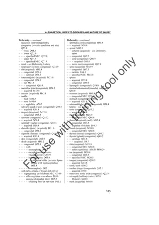 ALPHABETICAL INDEX TO DISEASES AND NATURE OF INJURY

tra

in

in

g

to
o

lo
nl
y

Deformity––continued
– spermatic cord (congenital) Q55.4
– – acquired N50.8
– spinal M43.9
– – column (acquired) – see Deformity,
spine
– – congenital Q67.5
– – cord (congenital) Q06.9
– – – acquired G95.8
– – nerve root (congenital) Q07.8
– spine (acquired) M43.9
– – congenital Q67.5
– – rachitic E64.3
– – specified NEC M43.8
– spleen
– – acquired D73.8
– – congenital Q89.0
– Sprengel's (congenital) Q74.0
– sternocleidomastoid (muscle), congenital
Q68.0
– sternum (acquired) M95.4
– – congenital NEC Q76.7
– stomach (congenital) Q40.3
– – acquired K31.8
– submandibular gland (congenital) Q38.4
– talipes – see Talipes
– testis (congenital) Q55.2
– – acquired N50.8
– thigh (acquired) M21.9
– – congenital NEC Q68.8
– thorax (acquired) (wall) M95.4
– – congenital Q67.8
– – sequelae of rickets E64.3
– thumb (acquired) M20.0
– – congenital NEC Q68.8
– thymus (tissue) (congenital) Q89.2
– thyroid (gland) (congenital) Q89.2
– – cartilage Q31.8
– – – acquired J38.7
– tibia (acquired) M21.8
– – congenital NEC Q68.8
– – saber (syphilitic) A50.5† M90.2"
– toe (acquired) M20.6
– – congenital Q66.9
– – specified NEC M20.5
– tongue (congenital) Q38.3
– – acquired K14.8
– tooth, teeth K00.2
– trachea (rings) (congenital) Q32.1
– – acquired J39.8
– transverse aortic arch (congenital) Q25.4
– tricuspid (leaflets) (valve) I07.8
– – Ebstein's Q22.5
– trunk (acquired) M95.8

Fo

ru

se

w

ith

Deformity––continued
– reduction (extremity) (limb),
congenital (see also condition and site)
Q73.8
– – brain Q04.3
– – lower Q72.9
– – – specified NEC Q72.8
– – upper Q71.9
– – – specified NEC Q71.8
– renal – see Deformity, kidney
– respiratory system (congenital) Q34.9
– rib (acquired) M95.4
– – congenital Q76.6
– – – cervical Q76.5
– rotation (joint) (acquired) M21.8
– – congenital Q74.9
– – hip M21.8
– – – congenital Q65.8
– sacroiliac joint (congenital) Q74.2
– – acquired M43.8
– sacrum (acquired) M43.8
– saddle
– – back M40.5
– – nose M95.0
– – – syphilitic A50.5
– salivary gland or duct (congenital) Q38.4
– – acquired K11.8
– scapula (acquired) M21.8
– – congenital Q68.8
– scrotum (congenital) Q55.2
– – acquired N50.8
– seminal vesicles (congenital) Q55.4
– – acquired N50.8
– shoulder (joint) (acquired) M21.9
– – congenital Q74.0
– sigmoid (flexure) (congenital) Q43.9
– – acquired K63.8
– skin (congenital) Q82.9
– skull (acquired) M95.2
– – congenital Q75.8
– – – with
– – – – anencephaly Q00.0
– – – – encephalocele (see also
Encephalocele) Q01.9
– – – – hydrocephalus Q03.9
– – – – – with spina bifida (see also Spina
bifida, with hydrocephalus)
Q05.4
– – – – microcephaly Q02
– soft parts, organs or tissues (of pelvis)
– – in pregnancy or childbirth NEC O34.8
– – – affecting fetus or newborn P03.8
– – – causing obstructed labor O65.5
– – – – affecting fetus or newborn P03.1

183

 
