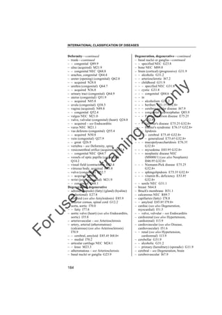 INTERNATIONAL CLASSIFICATION OF DISEASES

to
o

lo
nl
y

Degeneration, degenerative––continued
– basal nuclei or ganglia––continued
– – specified NEC G23.8
– bone NEC M89.8
– brain (cortical) (progressive) G31.9
– – alcoholic G31.2
– – arteriosclerotic I67.2
– – childhood G31.9
– – – specified NEC G31.8
– – cystic G31.8
– – – congenital Q04.6
– – in
– – – alcoholism G31.2
– – – beriberi E51.1† G32.8"
– – – cerebrovascular disease I67.9
– – – congenital hydrocephalus Q03.9
– – – Fabry-Anderson disease E75.2†
G32.8"
– – – Gaucher's disease E75.2† G32.8"
– – – Hunter's syndrome E76.1† G32.8"
– – – lipidosis
– – – – cerebral E75.4† G32.8"
– – – – generalized E75.6† G32.8"
– – – mucopolysaccharidosis E76.3†
G32.8"
– – – myxedema E03.9† G32.8"
– – – neoplastic disease NEC
(M8000/1) (see also Neoplasm)
D48.9† G32.8"
– – – Niemann-Pick disease E75.2†
G32.8"
– – – sphingolipidosis E75.3† G32.8"
– – – vitamin B12 deficiency E53.8†
G32.8"
– – senile NEC G31.1
– breast N64.8
– Bruch's membrane H31.1
– calcareous NEC R89.7
– capillaries (fatty) I78.8
– – amyloid E85.8† I79.8"
– cardiac (see also Degeneration,
myocardial) I51.5
– – valve, valvular – see Endocarditis
– cardiorenal (see also Hypertension,
cardiorenal) I13.9
– cardiovascular (see also Disease,
cardiovascular) I51.6
– – renal (see also Hypertension,
cardiorenal) I13.9
– cerebellar G31.9
– – alcoholic G31.2
– – primary (hereditary) (sporadic) G11.9
– cerebral – see Degeneration, brain
– cerebrovascular I67.9

Fo

ru

se

w

ith

tra

in

in

g

Deformity––continued
– trunk––continued
– – congenital Q89.9
– ulna (acquired) M21.9
– – congenital NEC Q68.8
– urachus, congenital Q64.4
– ureter (opening) (congenital) Q62.8
– – acquired N28.8
– urethra (congenital) Q64.7
– – acquired N36.8
– urinary tract (congenital) Q64.9
– uterus (congenital) Q51.9
– – acquired N85.8
– uvula (congenital) Q38.5
– vagina (acquired) N89.8
– – congenital Q52.4
– valgus NEC M21.0
– valve, valvular (congenital) (heart) Q24.8
– – acquired – see Endocarditis
– varus NEC M21.1
– vas deferens (congenital) Q55.4
– – acquired N50.8
– vein (congenital) Q27.9
– – great Q26.9
– vertebra – see Deformity, spine
– vesicourethral orifice (acquired) N32.8
– – congenital NEC Q64.7
– vessels of optic papilla (congenital)
Q14.2
– visual field (contraction) H53.4
– vitreous body, acquired H43.8
– vulva (congenital) Q52.7
– – acquired N90.8
– wrist (joint) (acquired) M21.9
– – congenital Q68.1
Degeneration, degenerative
– adrenal (capsule) (fatty) (gland) (hyaline)
(infectional) E27.8
– amyloid (see also Amyloidosis) E85.9
– anterior cornua, spinal cord G12.2
– aorta, aortic I70.0
– – fatty I77.8
– aortic valve (heart) (see also Endocarditis,
aortic) I35.8
– arteriovascular – see Arteriosclerosis
– artery, arterial (atheromatous)
(calcareous) (see also Arteriosclerosis)
I70.9
– – cerebral, amyloid E85.4† I68.0"
– – medial I70.2
– articular cartilage NEC M24.1
– – knee M23.3
– atheromatous – see Arteriosclerosis
– basal nuclei or ganglia G23.9

184

 