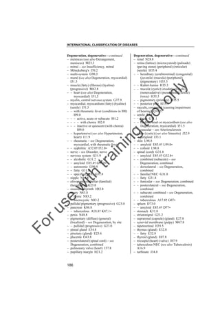 INTERNATIONAL CLASSIFICATION OF DISEASES

to
o

lo
nl
y

Degeneration, degenerative––continued
– renal N28.8
– retina (lattice) (microcystoid) (palisade)
(paving stone) (peripheral) (reticular)
(senile) H35.4
– – hereditary (cerebroretinal) (congenital)
(juvenile) (macula) (peripheral)
(pigmentary) H35.5
– – Kuhnt-Junius H35.3
– – macula (cystic) (exudative) (hole)
(nonexudative) (pseudohole) (senile)
(toxic) H35.3
– – pigmentary (primary) H35.5
– – posterior pole H35.3
– saccule, congenital (causing impairment
of hearing) Q16.5
– senile R54
– – brain G31.1
– – cardiac, heart or myocardium (see also
Degeneration, myocardial) I51.5
– – vascular – see Arteriosclerosis
– sinus (cystic) (see also Sinusitis) J32.9
– – polypoid J33.1
– skin L98.8
– – amyloid E85.4† L99.0"
– – colloid L98.8
– spinal (cord) G31.8
– – amyloid E85.4† G32.8"
– – combined (subacute) – see
Degeneration, combined
– – dorsolateral – see Degeneration,
combined
– – familial NEC G31.8
– – fatty G31.8
– – funicular – see Degeneration, combined
– – posterolateral – see Degeneration,
combined
– – subacute combined – see Degeneration,
combined
– – tuberculous A17.8† G07"
– spleen D73.0
– – amyloid E85.4† D77"
– stomach K31.8
– striatonigral G23.2
– suprarenal (capsule) (gland) E27.8
– synovial membrane (pulpy) M67.8
– tapetoretinal H35.5
– thymus (gland) E32.8
– – fatty E32.8
– thyroid (gland) E07.8
– tricuspid (heart) (valve) I07.9
– tuberculous NEC (see also Tuberculosis)
A16.9
– turbinate J34.8

Fo

ru

se

w

ith

tra

in

in

g

Degeneration, degenerative––continued
– meniscus (see also Derangement,
meniscus) M23.3
– mitral – see Insufficiency, mitral
– Mönckeberg's I70.2
– multi-system G90.3
– mural (see also Degeneration, myocardial)
I51.5
– muscle (fatty) (fibrous) (hyaline)
(progressive) M62.8
– – heart (see also Degeneration,
myocardial) I51.5
– myelin, central nervous system G37.9
– myocardial, myocardium (fatty) (hyaline)
(senile) I51.5
– – with rheumatic fever (conditions in I00)
I09.0
– – – active, acute or subacute I01.2
– – – – with chorea I02.0
– – – inactive or quiescent (with chorea)
I09.0
– – hypertensive (see also Hypertension,
heart) I11.9
– – rheumatic – see Degeneration,
myocardial, with rheumatic fever
– – syphilitic A52.0† I52.0"
– nerve – see Disorder, nerve
– nervous system G31.9
– – alcoholic G31.2
– – amyloid E85.4† G99.8"
– – autonomic G90.9
– – fatty G31.8
– – specified NEC G31.8
– nipple N64.8
– olivopontocerebellar (familial)
(hereditary) G23.8
– osseous labyrinth H83.8
– ovary N83.8
– – cystic N83.2
– – microcystic N83.2
– pallidal pigmentary (progressive) G23.0
– pancreas K86.8
– – tuberculous A18.8† K87.1"
– penis N48.8
– pigmentary (diffuse) (general)
(localized) – see Degeneration, by site
– – pallidal (progressive) G23.0
– pineal gland E34.8
– pituitary (gland) E23.6
– placenta O43.8
– posterolateral (spinal cord) – see
Degeneration, combined
– pulmonary valve (heart) I37.8
– pupillary margin H21.2

186

 