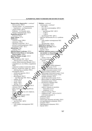 ALPHABETICAL INDEX TO DISEASES AND NATURE OF INJURY

tra

in

in

g

to
o

lo
nl
y

Deletion––continued
– chromosome––continued
– – part Q93.5
– – seen only at prometaphase Q93.6
– – short arm
– – – specified part NEC Q93.5
– – – 4 Q93.3
– – – 5 Q93.4
– – specified part NEC Q93.5
– long arm chromosome l8 or 21 syndrome
Q93.5
– – with complex rearrangements NEC
Q93.7
– – specified NEC Q93.8
Delhi boil or button B55.1
Delinquency (juvenile) F91.8
– group F91.2
– neurotic F92.8
Delirium, delirious (acute or subacute)
(not alcohol- or drug-induced) F05.9
– alcoholic (acute) (tremens) (withdrawal)
F10.4
– – chronic F10.6
– due to (secondary to)
– – alcohol
– – – intoxication F10.0
– – – withdrawal F10.4
– – amfetamine (or related substance)
intoxication (acute) F15.0
– – cannabis intoxication (acute) F12.0
– – cocaine intoxication (acute) F14.0
– – general medical condition F05.0
– – hallucinogen intoxication (acute) F16.0
– – inhalant intoxication (acute) F18.0
– – multiple etiologies F05.8
– – opioid intoxication (acute) F11.0
– – phencyclidine (or related substance)
intoxication (acute) F19.0
– – psychoactive substance NEC
– – – intoxication F19.0
– – – withdrawal F19.4
– – sedative, hypnotic or anxiolytic
– – – intoxication F13.0
– – – withdrawal F13.4
– – unknown etiology F05.9
– – withdrawal state – code to F10-F19
with fourth character .4
– exhaustion F43.0
– hysterical F44.8
– mixed origin (dementia and other) F05.8
– not superimposed on dementia F05.0
– puerperal F05.8
– superimposed on dementia F05.1
– thyroid E05.5

Fo

ru

se

w

ith

Degeneration, degenerative––continued
– uterus (cystic) N85.8
– vascular (senile) – see Arteriosclerosis
– – hypertensive – see Hypertension
– vitreous (body) H43.8
– Wallerian – see Disorder, nerve
– Wilson's hepatolenticular E83.0
Deglutition paralysis R13
– hysterical F44.4
Degos' disease I77.8
Dehiscence
– cesarean wound O90.0
– episiotomy O90.1
– operation wound NEC T81.3
– perineal wound (postpartum) O90.1
– postoperative NEC T81.3
Dehydration E86
– newborn P74.1
Déjerine-Roussy syndrome G93.8
Déjerine-Sottas disease or neuropathy
(hypertrophic) G60.0
Déjerine-Thomas atrophy G23.8
Delay, delayed
– birth or delivery NEC O63.9
– – affecting fetus or newborn P03.8
– closure, ductus arteriosus (Botalli) P29.3
– coagulation (see also Defect, coagulation)
D68.9
– conduction (cardiac) (ventricular) I45.8
– delivery, second twin, triplet, etc. O63.2
– – affecting fetus or newborn P03.8
– development R62.9
– – intellectual (specific) F81.9
– – learning F81.9
– – physiological R62.9
– – – specified stage NEC R62.0
– – reading F81.0
– – sexual E30.0
– – speech F80.9
– – spelling F81.1
– menstruation (cause unknown) N91.0
– milestone R62.0
– plane in pelvis, complicating delivery
O66.9
– primary respiration (see also Asphyxia,
newborn) P21.9
– puberty (constitutional) E30.0
– union, fracture M84.2
Deletion
– autosome Q93.9
– – specified NEC Q93.8
– chromosome
– – with complex rearrangements NEC
Q93.7

187

 