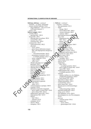 INTERNATIONAL CLASSIFICATION OF DISEASES

to
o

lo
nl
y

Delivery––continued
– cesarean––continued
– – face presentation O32.3
– – failed
– – – forceps O66.5
– – – trial of labour NEC O66.4
– – – vacuum extraction O66.5
– – – ventouse O66.5
– – fetal-maternal hemorrhage O43.0
– – fetus, fetal
– – – disproportion due to fetal deformity
NEC O33.7
– – – distress O36.3
– – – prematurity O60.1
– – hemorrhage (antepartum) O46.9
– – – intrapartum O67.9
– – high head at term O32.4
– – hydrocephalic fetus O33.6
– – incarceration of uterus O34.5
– – incoordinate uterine action O62.4
– – increased size, fetus O33.5
– – inertia, uterus O62.2
– – – primary O62.0
– – – secondary O62.1
– – lateroversion, uterus O34.5
– – mal lie O32.9
– – malposition
– – – fetus O32.9
– – – – in multiple gestation O32.5
– – – pelvic organs or tissues NEC O34.8
– – – uterus NEC O34.5
– – malpresentation NEC O32.9
– – – in multiple gestation O32.5
– – maternal
– – – diabetes mellitus (see also Diabetes,
complicating pregnancy) O24.9
– – – heart disease NEC O99.4
– – meconium in liquor O36.3
– – oblique presentation O32.2
– – oversized fetus O33.5
– – pelvic tumor NEC O34.8
– – placenta previa (with hemorrhage)
O44.1
– – – without hemorrhage O44.0
– – placental insufficiency O36.5
– – polyp, cervix O34.4
– – poor dilatation, cervix O62.0
– – pre-eclampsia (see also Pre-eclampsia)
O14.9
– – previous
– – – cesarean section O34.2
– – – surgery (to)
– – – – cervix O34.4
– – – – gynecological NEC O34.8

Fo

ru

se

w

ith

tra

in

in

g

Delirium, delirious––continued
– traumatic – see Injury, intracranial
– tremens (alcohol-induced) F10.4
– – drug withdrawal – code to F11-F19
with fourth character .4
– uremic N19
Delivery (single) O80.9
– assisted O83.9
– – specified NEC O83.8
– breech NEC O83.1
– – affecting fetus or newborn P03.0
– – assisted NEC O83.1
– – extraction NEC O83.0
– cesarean (for) O82.9
– – with hysterectomy O82.2
– – abnormal
– – – cervix O34.4
– – – pelvis (bony) (deformity) (major)
NEC with disproportion (fetopelvic)
O33.0
– – – – with obstructed labor O65.0
– – – presentation or position O32.9
– – – – in multiple gestation O32.5
– – – uterus, congenital O34.0
– – – vagina O34.6
– – – vulva O34.7
– – abruptio placentae (see also Abruptio
placentae) O45.9
– – acromion presentation O32.2
– – affecting fetus or newborn P03.4
– – anteversion, uterus O34.5
– – atony, uterus O62.2
– – breech presentation O32.1
– – brow presentation O32.3
– – cephalopelvic disproportion O33.9
– – cerclage O34.3
– – chin presentation O32.3
– – cicatrix of cervix O34.4
– – contracted pelvis (general)
– – – inlet O33.2
– – – outlet O33.3
– – cord presentation or prolapse O69.0
– – cystocele O34.8
– – deformity (acquired) (congenital)
– – – pelvic organs or tissues NEC O34.8
– – – pelvis (bony) NEC O33.0
– – displacement, uterus NEC O34.5
– – disproportion NEC O33.9
– – distress
– – – fetal O36.3
– – – maternal O75.0
– – eclampsia O15.0
– – elective O82.0
– – emergency O82.1

188

 