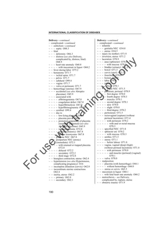 INTERNATIONAL CLASSIFICATION OF DISEASES

to
o

lo
nl
y

Delivery––continued
– complicated––continued
– – infantile
– – – genitalia NEC O34.8
– – – uterus O34.5
– – injury (to mother) O71.9
– – inversion, uterus O71.2
– – laceration O70.9
– – – anus (sphincter) O70.2
– – – – with mucosa O70.3
– – – bladder (urinary) O71.5
– – – bowel O71.5
– – – cervix (uteri) O71.3
– – – fourchette O70.0
– – – hymen O70.0
– – – labia O70.0
– – – pelvic
– – – – floor O70.1
– – – – organ NEC O71.5
– – – perineum, perineal O70.9
– – – – first degree O70.0
– – – – fourth degree O70.3
– – – – muscles O70.1
– – – – second degree O70.1
– – – – skin O70.0
– – – – slight O70.0
– – – – third degree O70.2
– – – peritoneum O71.5
– – – rectovaginal (septum) (without
perineal laceration) O71.4
– – – – with perineum O70.2
– – – – – with anal or rectal mucosa
O70.3
– – – specified NEC O71.8
– – – sphincter ani O70.2
– – – – with mucosa O70.3
– – – urethra O71.5
– – – uterus O71.1
– – – – before labour O71.0
– – – vagina, vaginal (deep) (high)
(without perineal laceration) O71.4
– – – – with perineum O70.0
– – – – – and muscles (perineal) (vaginal)
O70.1
– – – vulva O70.0
– – malposition
– – – placenta (with hemorrhage) O44.1
– – – – without hemorrhage O44.0
– – – uterus or cervix O65.5
– – meconium in liquor O68.1
– – – with fetal heart rate anomaly O68.2
– – metrorrhexis – see Delivery,
complicated by, rupture, uterus
– – obstetric trauma O71.9

Fo

ru

se

w

ith

tra

in

in

g

Delivery––continued
– complicated––continued
– – embolism––continued
– – – septic O88.3
– – fetal
– – – deformity O66.3
– – – distress (see also Delivery,
complicated by, distress, fetal)
O68.9
– – – heart rate anomaly O68.0
– – – – with meconium in liquor O68.2
– – fever during labor O75.2
– – hematoma O71.7
– – – ischial spine O71.7
– – – pelvic O71.7
– – – subdural O99.4
– – – vagina O71.7
– – – vulva or perineum O71.7
– – hemorrhage (uterine) O67.9
– – – accidental (see also Abruptio
placentae) O45.9
– – – associated with
– – – – afibrinogenemia O67.0
– – – – coagulation defect O67.0
– – – – hyperfibrinolysis O67.0
– – – – hypofibrinogenemia O67.0
– – – cerebral O99.4
– – – due to
– – – – low-lying placenta O44.1
– – – – placenta previa O44.1
– – – – premature separation of placenta
(normally implanted) (see also
Abruptio placentae) O45.9
– – – – retained placenta O72.0
– – – – trauma (obstetric) O67.8
– – – – uterine leiomyoma O67.8
– – – placenta NEC O67.8
– – – postpartum NEC (atonic)
(immediate) O72.1
– – – – with retained or trapped placenta
O72.0
– – – – delayed O72.2
– – – – secondary O72.2
– – – – third stage O72.0
– – hourglass contraction, uterus O62.4
– – hypertension (see also Hypertension,
complicating pregnancy) O16
– – incomplete dilatation (cervix) O62.0
– – incoordinate uterine contractions
O62.4
– – inertia, uterus O62.2
– – – primary O62.0
– – – secondary O62.1

190

 