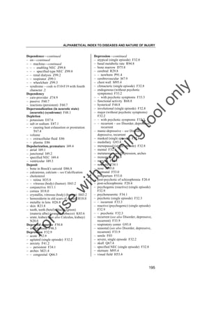 ALPHABETICAL INDEX TO DISEASES AND NATURE OF INJURY

tra

in

in

g

to
o

lo
nl
y

Depression––continued
– atypical (single episode) F32.8
– basal metabolic rate R94.8
– bone marrow D75.8
– cerebral R29.8
– – newborn P91.4
– cerebrovascular I67.9
– chest wall M95.4
– climacteric (single episode) F32.8
– endogenous (without psychotic
symptoms) F33.2
– – with psychotic symptoms F33.3
– functional activity R68.8
– hysterical F44.8
– involutional (single episode) F32.8
– major (without psychotic symptoms)
F32.2
– – with psychotic symptoms F32.3
– – recurrent – see Disorder, depressive,
recurrent
– manic-depressive – see Disorder,
depressive, recurrent
– masked (single episode) F32.8
– medullary G93.8
– menopausal (single episode) F32.8
– mental F32.9
– metatarsus – see Depression, arches
– monopolar F33.9
– nervous F34.1
– neurotic F34.1
– nose M95.0
– postnatal F53.0
– postpartum F53.0
– post-psychotic of schizophrenia F20.4
– post-schizophrenic F20.4
– psychogenic (reactive) (single episode)
F32.9
– psychoneurotic F34.1
– psychotic (single episode) F32.3
– – recurrent F33.3
– reactive (psychogenic) (single episode)
F32.9
– – psychotic F32.3
– recurrent (see also Disorder, depressive,
recurrent) F33.9
– respiratory center G93.8
– seasonal (see also Disorder, depressive,
recurrent) F33.9
– senile F03
– severe, single episode F32.2
– skull Q67.4
– specified NEC (single episode) F32.8
– sternum M95.4
– visual field H53.4

Fo

ru

se

w

ith

Dependence––continued
– on––continued
– – machine––continued
– – – enabling NEC Z99.8
– – – specified type NEC Z99.8
– – renal dialysis Z99.2
– – respirator Z99.1
– – wheelchair Z99.3
– syndrome – code to F10-F19 with fourth
character .2
Dependency
– care-provider Z74.9
– passive F60.7
– reactions (persistent) F60.7
Depersonalization (in neurotic state)
(neurotic) (syndrome) F48.1
Depletion
– potassium E87.6
– salt or sodium E87.1
– – causing heat exhaustion or prostration
T67.4
– volume
– – extracellular fluid E86
– – plasma E86
Depolarization, premature I49.4
– atrial I49.1
– junctional I49.2
– specified NEC I49.4
– ventricular I49.3
Deposit
– bone in Boeck's sarcoid D86.8
– calcareous, calcium – see Calcification
– cholesterol
– – retina H35.8
– – vitreous (body) (humor) H43.2
– conjunctiva H11.1
– cornea H18.0
– crystallin, vitreous (body) (humor) H43.2
– hemosiderin in old scars of cornea H18.0
– metallic in lens H26.8
– skin R23.8
– tooth, teeth (betel) (black) (green)
(materia alba) (orange) (tobacco) K03.6
– urate, kidney (see also Calculus, kidney)
N20.0
Depraved appetite F50.8
– in childhood F98.3
Depression F32.9
– acute F32.9
– agitated (single episode) F32.2
– anxiety F41.2
– – persistent F34.1
– arches M21.4
– – congenital Q66.5

195

 