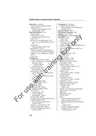 INTERNATIONAL CLASSIFICATION OF DISEASES

to
o

lo
nl
y

Derangement––continued
– shoulder (internal) M24.9
– – current injury (see also Dislocation,
shoulder) S43.0
Dercum's disease E88.2
Derealization (neurotic) F48.1
Dermal – see condition
Dermaphytid – see Dermatophytosis
Dermatitis L30.9
– ab igne L59.0
– acarine B88.0
– actinic (due to sun) L57.8
– – other than from sun L59.8
– allergic (contact) (see also Dermatitis, due
to) L23.9
– ambustionis, due to burn or scald – see
Burn
– amebic A06.7
– arsenical (ingested) L27.8
– artefacta L98.1
– atopic L20.9
– – specified NEC L20.8
– berlock, berloque L56.2
– blastomycetic B40.3† L99.8"
– blister beetle L24.8
– bullous, bullosa L13.9
– – mucosynechial, atrophic L12.1
– – seasonal L30.8
– – specified NEC L13.8
– calorica L59.0
– – due to burn or scald – see Burn
– caterpillar L24.8
– cercarial B65.3
– combustionis L59.0
– – due to burn or scald – see Burn
– congelationis T69.1
– contact (occupational) (see also
Dermatitis, due to) L25.9
– – allergic L23.9
– – irritant L24.9
– diabetic (see also E10-E14 with fourth
character .6) E14.6† L99.8"
– diaper L22
– diphtheritica A36.3
– dry skin L85.3
– due to
– – acetone (contact) (irritant) L24.2
– – acids (contact) (irritant) L24.5
– – adhesives (allergic) (contact) (plaster)
L23.1
– – – irritant L24.5
– – alcohols (irritant) (skin contact)
(substances in T51.-) L24.2
– – – taken internally L27.8

Fo

ru

se

w

ith

tra

in

in

g

Depression––continued
– vital (recurrent) (without psychotic
symptoms) F33.2
– – with psychotic symptoms F33.3
– – single episode F32.2
Deprivation (effects) T73.9
– cultural Z60.3
– emotional NEC Z65.8
– – affecting infant or child T74.3
– food T73.0
– protein (see also Malnutrition) E46
– – severe (see also Malnutrition, severe)
E43
– social Z60.4
– – affecting infant or child T74.3
– specified NEC T73.8
– symptoms, syndrome, drug (narcotic) –
code to F10-F19 with fourth character .3
– vitamins (see also Deficiency, vitamin)
E56.9
– water T73.1
Derangement
– cartilage (articular) NEC M24.1
– – knee, meniscus (see also Derangement,
meniscus) M23.3
– – – recurrent M24.4
– – recurrent M24.4
– elbow (internal) M24.9
– – recurrent M24.4
– joint (internal) M24.9
– – current injury (see also Dislocation)
T14.3
– – – knee, cartilage or meniscus S83.2
– – elbow M24.9
– – knee M23.9
– – – current injury S83.2
– – – specified NEC M23.8
– – recurrent M24.4
– – shoulder M24.9
– – specified NEC M24.8
– – temporomandibular K07.6
– knee M23.9
– – current injury S83.2
– – recurrent M24.4
– – specified NEC M23.8
– low back NEC M53.8
– meniscus (anterior horn) (posterior horn)
(lateral) (medial) M23.3
– – due to old tear or injury M23.2
– – recurrent M24.4
– mental (see also Psychosis) F29
– patella, specified NEC M22.3
– semilunar cartilage (knee) M23.3
– – recurrent M24.4

196

 