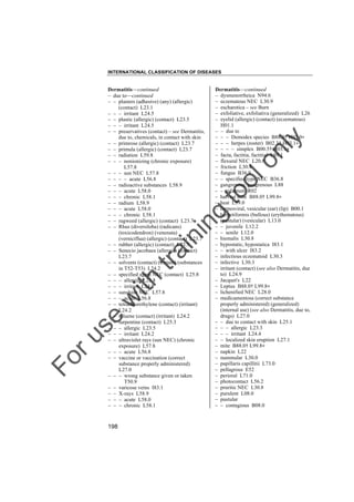 INTERNATIONAL CLASSIFICATION OF DISEASES

to
o

lo
nl
y

Dermatitis––continued
– dysmenorrheica N94.6
– eczematous NEC L30.9
– escharotica – see Burn
– exfoliative, exfoliativa (generalized) L26
– eyelid (allergic) (contact) (eczematous)
H01.1
– – due to
– – – Demodex species B88.0† H03.0"
– – – herpes (zoster) B02.3† H03.1"
– – – – simplex B00.5† H03.1"
– facta, factitia, factitial L98.1
– flexural NEC L20.8
– friction L30.4
– fungus B36.9
– – specified type NEC B36.8
– gangrenosa, gangrenous L88
– – infantum R02
– harvest mite B88.0† L99.8"
– heat L59.0
– herpesviral, vesicular (ear) (lip) B00.1
– herpetiformis (bullous) (erythematous)
(pustular) (vesicular) L13.0
– – juvenile L12.2
– – senile L12.0
– hiemalis L30.8
– hypostatic, hypostatica I83.1
– – with ulcer I83.2
– infectious eczematoid L30.3
– infective L30.3
– irritant (contact) (see also Dermatitis, due
to) L24.9
– Jacquet's L22
– Leptus B88.0† L99.8"
– lichenified NEC L28.0
– medicamentosa (correct substance
properly administered) (generalized)
(internal use) (see also Dermatitis, due to,
drugs) L27.0
– – due to contact with skin L25.1
– – – allergic L23.3
– – – irritant L24.4
– – localized skin eruption L27.1
– mite B88.0† L99.8"
– napkin L22
– nummular L30.0
– papillaris capillitii L73.0
– pellagrous E52
– perioral L71.0
– photocontact L56.2
– pruritic NEC L30.8
– purulent L08.0
– pustular
– – contagious B08.0

Fo

ru

se

w

ith

tra

in

in

g

Dermatitis––continued
– due to––continued
– – plasters (adhesive) (any) (allergic)
(contact) L23.1
– – – irritant L24.5
– – plastic (allergic) (contact) L23.5
– – – irritant L24.5
– – preservatives (contact) – see Dermatitis,
due to, chemicals, in contact with skin
– – primrose (allergic) (contact) L23.7
– – primula (allergic) (contact) L23.7
– – radiation L59.8
– – – nonionizing (chronic exposure)
L57.8
– – – sun NEC L57.8
– – – – acute L56.8
– – radioactive substances L58.9
– – – acute L58.0
– – – chronic L58.1
– – radium L58.9
– – – acute L58.0
– – – chronic L58.1
– – ragweed (allergic) (contact) L23.7
– – Rhus (diversiloba) (radicans)
(toxicodendron) (venenata)
(verniciflua) (allergic) (contact) L23.7
– – rubber (allergic) (contact) L23.5
– – Senecio jacobaea (allergic) (contact)
L23.7
– – solvents (contact) (irritant) (substances
in T52-T53) L24.2
– – specified agent NEC (contact) L25.8
– – – allergic L23.8
– – – irritant L24.8
– – sunshine NEC L57.8
– – – acute L56.8
– – tetrachlorethylene (contact) (irritant)
L24.2
– – toluene (contact) (irritant) L24.2
– – turpentine (contact) L25.3
– – – allergic L23.5
– – – irritant L24.2
– – ultraviolet rays (sun NEC) (chronic
exposure) L57.8
– – – acute L56.8
– – vaccine or vaccination (correct
substance properly administered)
L27.0
– – – wrong substance given or taken
T50.9
– – varicose veins I83.1
– – X-rays L58.9
– – – acute L58.0
– – – chronic L58.1

198

 