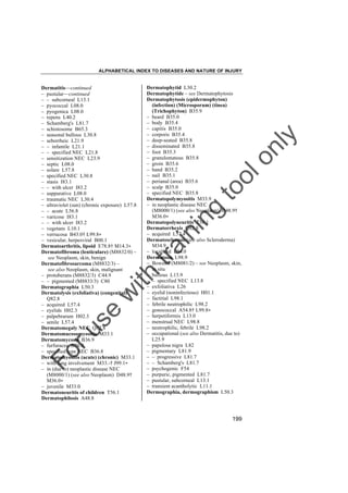 ALPHABETICAL INDEX TO DISEASES AND NATURE OF INJURY

tra

in

in

g

to
o

lo
nl
y

Dermatophytid L30.2
Dermatophytide – see Dermatophytosis
Dermatophytosis (epidermophyton)
(infection) (Microsporum) (tinea)
(Trichophyton) B35.9
– beard B35.0
– body B35.4
– capitis B35.0
– corporis B35.4
– deep-seated B35.8
– disseminated B35.8
– foot B35.3
– granulomatous B35.8
– groin B35.6
– hand B35.2
– nail B35.1
– perianal (area) B35.6
– scalp B35.0
– specified NEC B35.8
Dermatopolymyositis M33.9
– in neoplastic disease NEC
(M8000/1) (see also Neoplasm) D48.9†
M36.0"
Dermatopolyneuritis T56.1
Dermatorrhexis Q82.8
– acquired L57.4
Dermatosclerosis (see also Scleroderma)
M34.9
– localized L94.0
Dermatosis L98.9
– Bowen's (M8081/2) – see Neoplasm, skin,
in situ
– bullous L13.9
– – specified NEC L13.8
– exfoliativa L26
– eyelid (noninfectious) H01.1
– factitial L98.1
– febrile neutrophilic L98.2
– gonococcal A54.8† L99.8"
– herpetiformis L13.0
– menstrual NEC L98.8
– neutrophilic, febrile L98.2
– occupational (see also Dermatitis, due to)
L25.9
– papulosa nigra L82
– pigmentary L81.9
– – progressive L81.7
– – Schamberg's L81.7
– psychogenic F54
– purpuric, pigmented L81.7
– pustular, subcorneal L13.1
– transient acantholytic L11.1
Dermographia, dermographism L50.3

Fo

ru

se

w

ith

Dermatitis––continued
– pustular––continued
– – subcorneal L13.1
– pyococcal L08.0
– pyogenica L08.0
– repens L40.2
– Schamberg's L81.7
– schistosome B65.3
– seasonal bullous L30.8
– seborrheic L21.9
– – infantile L21.1
– – specified NEC L21.8
– sensitization NEC L23.9
– septic L08.0
– solare L57.8
– specified NEC L30.8
– stasis I83.1
– – with ulcer I83.2
– suppurative L08.0
– traumatic NEC L30.4
– ultraviolet (sun) (chronic exposure) L57.8
– – acute L56.8
– varicose I83.1
– – with ulcer I83.2
– vegetans L10.1
– verrucosa B43.0† L99.8"
– vesicular, herpesviral B00.1
Dermatoarthritis, lipoid E78.8† M14.3"
Dermatofibroma (lenticulare) (M8832/0) –
see Neoplasm, skin, benign
Dermatofibrosarcoma (M8832/3) –
see also Neoplasm, skin, malignant
– protuberans (M8832/3) C44.9
– – pigmented (M8833/3) C80
Dermatographia L50.3
Dermatolysis (exfoliativa) (congenital)
Q82.8
– acquired L57.4
– eyelids H02.3
– palpebrarum H02.3
– senile L57.4
Dermatomegaly NEC Q82.8
Dermatomucosomyositis M33.1
Dermatomycosis B36.9
– furfuracea B36.0
– specified type NEC B36.8
Dermatomyositis (acute) (chronic) M33.1
– with lung involvement M33.-† J99.1"
– in (due to) neoplastic disease NEC
(M8000/1) (see also Neoplasm) D48.9†
M36.0"
– juvenile M33.0
Dermatoneuritis of children T56.1
Dermatophilosis A48.8

199

 