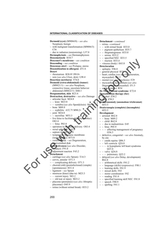 INTERNATIONAL CLASSIFICATION OF DISEASES

to
o

lo
nl
y

Detachment––continued
– retina––continued
– – with retinal break H33.0
– – pigment epithelium H35.7
– – rhegmatogenous H33.0
– – serous H33.2
– – specified NEC H33.5
– – traction H33.4
– vitreous (body) H43.8
Deterioration
– epileptic F06.8
– general physical R53
– heart, cardiac (see also Degeneration,
myocardial) I51.5
– mental (see also Psychosis) F29
– myocardial, myocardium (see also
Degeneration, myocardial) I51.5
– senile (simple) R54
De Toni-Fanconi syndrome E72.0
Detoxification therapy (for)
– alcohol Z50.2
– drug Z50.3
Deuteranomaly (anomalous trichromat)
H53.5
Deuteranopia (complete) (incomplete)
H53.5
Development
– arrested R62.8
– – bone M89.2
– – child R62.8
– – due to malnutrition E45
– – fetus P05.9
– – – affecting management of pregnancy
O36.5
– defective, congenital – see also Anomaly,
by site
– – cauda equina Q06.3
– – left ventricle Q24.8
– – – in hypoplastic left heart syndrome
Q23.4
– – valve Q24.8
– – – pulmonary Q22.2
– delayed (see also Delay, development)
R62.8
– – arithmetical skills F81.2
– – language (skills) (expressive) F80.1
– – learning skills F81.9
– – mixed skills F83
– – motor coordination F82
– – reading F81.0
– – specified learning skill NEC F81.8
– – speech F80.9
– – spelling F81.1

Fo

ru

se

w

ith

tra

in

in

g

Dermoid (cyst) (M9084/0) – see also
Neoplasm, benign
– with malignant transformation (M9084/3)
C56
– due to radiation (nonionizing) L57.8
Dermophytosis – see Dermatophytosis
Descemetocele H18.7
Descemet's membrane – see condition
Descending – see condition
Descensus uteri – see Prolapse, uterus
Desensitization to allergens Z51.6
Desert
– rheumatism B38.0† J99.8"
– sore (see also Ulcer, skin) L98.4
Desertion (newborn) T74.0
Desmoid (extra-abdominal) (tumor)
(M8821/1) – see also Neoplasm,
connective tissue, uncertain behavior
– abdominal (M8822/1) D48.1
Desquamation, skin R23.4
Destruction, destructive – see also Damage
– articular facet M24.8
– – knee M23.8
– – vertebra (see also Spondylosis) M47.9
– bone M89.8
– – syphilitic A52.7† M90.2"
– joint M24.8
– – sacroiliac M53.3
– live fetus to facilitate delivery (mother)
O83.4
– – fetus P03.8
– operation to facilitate delivery O83.4
– rectal sphincter K62.8
– septum (nasal) J34.8
– tympanum, tympanic membrane
(nontraumatic) H73.8
– vertebral disk – see Degeneration,
intervertebral disk
Destructiveness (see also Disorder,
conduct) F91.8
– adjustment reaction F43.2
Detachment
– cartilage (see also Sprain) T14.3
– cervix, annular O71.3
– – complicating delivery O71.3
– choroid (old) (postinfectional) (simple)
(spontaneous) H31.4
– ligament – see Sprain
– meniscus (knee) (due to) M23.3
– – current injury S83.2
– – old tear or injury M23.2
– placenta (premature) (see also Abruptio
placentae) O45.9
– retina (without retinal break) H33.2

200

 