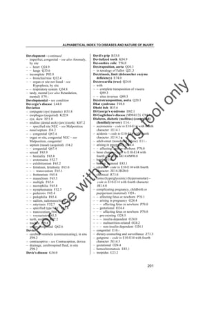 ALPHABETICAL INDEX TO DISEASES AND NATURE OF INJURY

tra

in

in

g

to
o

lo
nl
y

Devil's grip B33.0
Devitalized tooth K04.9
Devonshire colic T56.0
Dextraposition, aorta Q20.3
– in tetralogy of Fallot Q21.3
Dextrinosis, limit (debrancher enzyme
deficiency) E74.0
Dextrocardia (true) Q24.0
– with
– – complete transposition of viscera
Q89.3
– – situs inversus Q89.3
Dextrotransposition, aorta Q20.3
Dhat syndrome F48.8
Dhobi itch B35.6
Di George's syndrome D82.1
Di Guglielmo's disease (M9841/3) C94.0
Diabetes, diabetic (mellitus) (controlled)
(familial) (severe) E14.– acetonemia – code to E10-E14 with fourth
character .1E14.1
– acidosis – code to E10-E14 with fourth
character .1E14.1
– adult-onset (nonobese) (obese) E11.– arising in pregnancy O24.4
– – affecting fetus or newborn P70.0
– bone change – code to E10-E14 with
fourth character .6E14.6M90.8
– brittle E10.– bronze, bronzed E83.1
– cataract – code to E10-E14 with fourth
character .3E14.3H28.0
– chemical R73.0
– coma (hyperglycemic) (hyperosmolar) –
code to E10-E14 with fourth character
.0E14.0
– complicating pregnancy, childbirth or
puerperium (maternal) O24.– – affecting fetus or newborn P70.1
– – arising in pregnancy O24.4
– – – affecting fetus or newborn P70.0
– – gestational O24.4
– – – affecting fetus or newborn P70.0
– – pre-existing O24.3
– – – insulin-dependent O24.0
– – – malnutrition-related O24.2
– – – non-insulin-dependent O24.1
– congenital E10.– dietary counseling and surveillance Z71.3
– gangrene – code to E10-E14 with fourth
character .5E14.5
– gestational O24.4
– hemochromatosis E83.1
– insipidus E23.2

Fo

ru

se

w

ith

Development––continued
– imperfect, congenital – see also Anomaly,
by site
– – heart Q24.9
– – lungs Q33.6
– incomplete P05.9
– – bronchial tree Q32.4
– – organ or site not listed – see
Hypoplasia, by site
– – respiratory system Q34.8
– tardy, mental (see also Retardation,
mental) F79.Developmental – see condition
Devergie's disease L44.0
Deviation
– conjugate (eye) (spastic) H51.8
– esophagus (acquired) K22.8
– eye, skew H51.8
– midline (dental arch) (jaw) (teeth) K07.2
– – specified site NEC – see Malposition
– nasal septum J34.2
– – congenital Q67.4
– organ or site, congenital NEC – see
Malposition, congenital
– septum (nasal) (acquired) J34.2
– – congenital Q67.4
– sexual F65.9
– – bestiality F65.8
– – erotomania F52.7
– – exhibitionism F65.2
– – fetishism, fetishistic F65.0
– – – transvestism F65.1
– – frotteurism F65.8
– – masochism F65.5
– – multiple F65.6
– – necrophilia F65.8
– – nymphomania F52.7
– – pederosis F65.4
– – pedophilia F65.4
– – sadism, sadomasochism F65.5
– – satyriasis F52.7
– – specified type NEC F65.8
– – transvestism F64.1
– – voyeurism F65.3
– teeth, midline K07.2
– trachea J39.8
– ureter, congenital Q62.6
Device
– cerebral ventricle (communicating), in situ
Z98.2
– contraceptive – see Contraception, device
– drainage, cerebrospinal fluid, in situ
Z98.2
Devic's disease G36.0

201

 