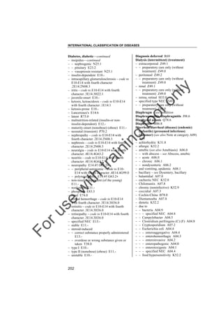 INTERNATIONAL CLASSIFICATION OF DISEASES

to
o

lo
nl
y

Diagnosis deferred R69
Dialysis (intermittent) (treatment)
– extracorporeal Z49.1
– – preparatory care only (without
treatment) Z49.0
– peritoneal Z49.2
– – preparatory care only (without
treatment) Z49.0
– renal Z49.1
– – preparatory care only (without
treatment) Z49.0
– retina, retinal H33.0
– specified type NEC Z49.2
– – preparatory care only (without
treatment) Z49.0
Diaphragm – see condition
Diaphragmatitis, diaphragmitis J98.6
Diaphysial aclasis Q78.6
Diaphysitis M86.8
Diarrhea, diarrheal (disease) (endemic)
(infantile) (presumed infectious)
(summer) (see also Note at category A09)
A09
– achlorhydric K31.8
– allergic K52.2
– amebic (see also Amebiasis) A06.0
– – with abscess – see Abscess, amebic
– – acute A06.0
– – chronic A06.1
– – nondysenteric A06.2
– and vomiting, epidemic A08.1
– bacillary – see Dysentery, bacillary
– balantidial A07.0
– cachectic NEC K52.8
– Chilomastix A07.8
– chronic (noninfective) K52.9
– coccidial A07.3
– Cochin-China B78.0
– Dientamoeba A07.8
– dietetic K52.2
– due to
– – bacteria A04.9
– – – specified NEC A04.8
– – Campylobacter A04.5
– – Clostridium perfringens (C) (F) A04.8
– – Cryptosporidium A07.2
– – Escherichia coli A04.4
– – – enteroaggregative A04.4
– – – enterohemorrhagic A04.3
– – – enteroinvasive A04.2
– – – enteropathogenic A04.0
– – – enterotoxigenic A04.1
– – – specified NEC A04.4
– – food hypersensitivity K52.2

Fo

ru

se

w

ith

tra

in

in

g

Diabetes, diabetic––continued
– insipidus––continued
– – nephrogenic N25.1
– – pituitary E23.2
– – vasopressin resistant N25.1
– insulin-dependent E10.– intracapillary glomerulosclerosis – code to
E10-E14 with fourth character
.2E14.2N08.3
– iritis – code to E10-E14 with fourth
character .3E14.3H22.1
– juvenile-onset E10.– ketosis, ketoacidosis – code to E10-E14
with fourth character .1E14.1
– ketosis-prone E10.– Lancereaux's E14.6
– latent R73.0
– malnutrition-related (insulin-or noninsulin-dependent) E12.– maturity-onset (nonobese) (obese) E11.– neonatal (transient) P70.2
– nephropathy – code to E10-E14 with
fourth character .2E14.2N08.3
– nephrosis – code to E10-E14 with fourth
character .2E14.2N08.3
– neuralgia – code to E10-E14 with fourth
character .4E14.4G63.2
– neuritis – code to E10-E14 with fourth
character .4E14.4G63.2
– neuropathy E14.4† G63.2"
– – peripheral autonomic – code to E10E14 with fourth character .4E14.4G99.0
– – polyneuropathy E14.4† G63.2"
– non-insulin-dependent (of the young)
E11.– nonketotic E11.– phosphate E83.3
– renal E74.8
– retinal hemorrhage – code to E10-E14
with fourth character .3E14.3H36.0
– retinitis – code to E10-E14 with fourth
character .3E14.3H36.0
– retinopathy – code to E10-E14 with fourth
character .3E14.3H36.0
– specified NEC E13.– stable E11.– steroid-induced
– – correct substance properly administered
E13.– – overdose or wrong substance given or
taken T38.0
– type I E10.– type II (nonobese) (obese) E11.– unstable E10.-

202

 