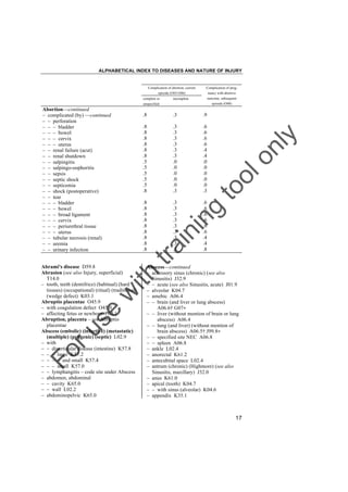 ALPHABETICAL INDEX TO DISEASES AND NATURE OF INJURY

Complication of abortion, current

Complication of preg-

episode (O03-O06)

nancy with abortive
outcome, subsequent

complete or

incomplete

episode (O08)

unspecified

.9

.8
.8
.8
.8
.8
.8
.5
.5
.5
.5
.5
.8

.3
.3
.3
.3
.3
.3
.0
.0
.0
.0
.0
.3

.6
.6
.6
.6
.4
.4
.0
.0
.0
.0
.0
.3

.8
.8
.8
.8
.8
.8
.8
.8
.8

.3
.3
.3
.3
.3
.3
.3
.3
.3

.6
.6
.6
.6
.6
.6
.4
.4
.8

g

in

in

tra

Abscess––continued
– accessory sinus (chronic) (see also
Sinusitis) J32.9
– – acute (see also Sinusitis, acute) J01.9
– alveolar K04.7
– amebic A06.4
– – brain (and liver or lung abscess)
A06.6† G07"
– – liver (without mention of brain or lung
abscess) A06.4
– – lung (and liver) (without mention of
brain abscess) A06.5† J99.8"
– – specified site NEC A06.8
– – spleen A06.8
– ankle L02.4
– anorectal K61.2
– antecubital space L02.4
– antrum (chronic) (Highmore) (see also
Sinusitis, maxillary) J32.0
– anus K61.0
– apical (tooth) K04.7
– – with sinus (alveolar) K04.6
– appendix K35.1

Fo

ru

se

w

ith

Abrami's disease D59.8
Abrasion (see also Injury, superficial)
T14.0
– tooth, teeth (dentifrice) (habitual) (hard
tissues) (occupational) (ritual) (traditional)
(wedge defect) K03.1
Abruptio placentae O45.9
– with coagulation defect O45.0
– affecting fetus or newborn P02.1
Abruption, placenta – see Abruptio
placentae
Abscess (embolic) (infective) (metastatic)
(multiple) (pyogenic) (septic) L02.9
– with
– – diverticular disease (intestine) K57.8
– – – large K57.2
– – – – and small K57.4
– – – small K57.0
– – lymphangitis – code site under Abscess
– abdomen, abdominal
– – cavity K65.0
– – wall L02.2
– abdominopelvic K65.0

.3

to
o

.8

lo
nl
y

Abortion––continued
– complicated (by) ––continued
– – perforation
– – – bladder
– – – bowel
– – – cervix
– – – uterus
– – renal failure (acut)
– – renal shutdown
– – salpingitis
– – salpingo-oophoritis
– – sepsis
– – septic shock
– – septicemia
– – shock (postoperative)
– – tear
– – – bladder
– – – bowel
– – – broad ligament
– – – cervix
– – – periurethral tissue
– – – uterus
– – tubular necrosis (renal)
– – uremia
– – urinary infection

17

 