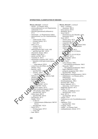 INTERNATIONAL CLASSIFICATION OF DISEASES

to
o

lo
nl
y

Disease, diseased––continued
– bone––continued
– – aluminium M83.4
– bone-marrow D75.9
– Bornholm B33.0
– bowel K63.9
– – functional (see also Disorder, colon,
functional) K59.9
– brain G93.9
– – arterial, artery I67.9
– – arteriosclerotic I67.2
– – congenital Q04.9
– – degenerative – see Degeneration, brain
– – inflammatory – see Encephalitis
– – organic G93.9
– – – arteriosclerotic I67.2
– – parasitic NEC B71.9† G94.8"
– – Pick's G31.0
– – – dementia in G31.0† F02.0"
– – senile NEC G31.1
– – specified NEC G93.8
– brazier's T56.8
– breast N64.9
– – cystic (chronic) N60.1
– – – with epithelial proliferation N60.3
– – fibrocystic N60.1
– – – with epithelial proliferation N60.3
– – Paget's (M8540/3) C50.0
– – puerperal, postpartum NEC O92.2
– – specified NEC N64.8
– broad ligament (noninflammatory) N83.9
– – inflammatory – see Disease, pelvis,
inflammatory
– – specified NEC N83.8
– bronchopulmonary J98.4
– bronchus NEC J98.0
– bronze Addison's E27.1
– – tuberculous A18.7† E35.1"
– budgerigar fancier's J67.2
– bullous L13.9
– – chronic, of childhood L12.2
– – specified NEC L13.8
– bursa M71.9
– – specified NEC M71.8
– caisson T70.3
– California (see also Coccidioidomycosis)
B38.9
– capillaries I78.9
– – specified NEC I78.8
– Carapata A68.0
– cardiac – see Disease, heart
– cardiopulmonary, chronic I27.9

Fo

ru

se

w

ith

tra

in

in

g

Disease, diseased––continued
– arterial – see Disease, artery
– arteriocardiorenal (see also Hypertension,
cardiorenal) I13.9
– arteriolar (generalized) (obliterative)
I77.9
– arteriorenal – see Hypertension, kidney
– arteriosclerotic (see also Arteriosclerosis)
I70.9
– – cardiovascular I25.0
– – coronary (artery) I25.1
– – heart I25.1
– artery I77.9
– – cerebral I67.9
– – coronary I25.1
– arthropod-borne NEC (viral) A94
– – specified type NEC A93.8
– atticoantral, chronic H66.2
– auditory canal H61.9
– auricle, ear NEC H61.1
– Australian X A83.4
– autoimmune (systemic) NEC M35.9
– – hemolytic (cold type) (warm type)
D59.1
– – – drug-induced D59.0
– aviator's (see also Effect, adverse, high
altitude) T70.2
– bacterial A49.9
– – specified NEC A48.8
– – zoonotic A28.9
– – – specified type NEC A28.8
– balloon (see also Effect, adverse, high
altitude) T70.2
– Bartholin's gland N75.9
– basal ganglia G25.9
– – degenerative G23.9
– – – specified NEC G23.8
– – specified NEC G25.8
– behavioral, organic F07.9
– bile duct (common) (hepatic) K83.9
– – with calculus, stones K80.5
– – specified NEC K83.8
– biliary (tract) K83.9
– – specified NEC K83.8
– bird fancier's J67.2
– bladder N32.9
– – in (due to)
– – – schistosomiasis (bilharziasis) B65.0†
N33.8"
– – specified NEC N32.8
– blood D75.9
– – forming organs D75.9
– – vessel I99
– bone M89.9

206

 