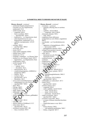 ALPHABETICAL INDEX TO DISEASES AND NATURE OF INJURY

tra

in

in

g

to
o

lo
nl
y

Disease, diseased––continued
– circulatory––continued
– – maternal, affecting fetus or newborn
P00.3
– – syphilitic A52.0† I98.0"
– – – congenital A50.5† I98.0"
– climacteric (female) N95.1
– – male N50.8
– coagulation factor deficiency
(congenital) (see also Defect, coagulation)
D68.9
– coccidioidal – see Coccidioidomycosis
– cold
– – agglutinin or hemoglobinuria D59.1
– – – paroxysmal D59.6
– – hemagglutinin (chronic) D59.1
– collagen (nonvascular) (vascular) M35.9
– – specified NEC M35.8
– colon K63.9
– – functional (see also Disorder, colon,
functional) K59.9
– combined system – see Degeneration,
combined
– compressed air T70.3
– conjunctiva H11.9
– – chlamydial A74.0† H13.1"
– – specified NEC H11.8
– – viral B30.9† H13.1"
– – – specified NEC B30.8† H13.1"
– connective tissue, systemic M35.9
– – in (due to)
– – – hypogammaglobulinemia D80.1†
M36.8"
– – – ochronosis E70.2† M36.8"
– – specified NEC M35.8
– corkhandler's or corkworker's J67.3
– cornea H18.9
– – specified NEC H18.8
– coronary (artery) I25.1
– – congenital Q24.5
– – ostial, syphilitic A52.0† I52.0"
– – – aortic A52.0† I39.1"
– – – mitral A52.0† I39.0"
– – – pulmonary A52.0† I39.3"
– corpus cavernosum N48.9
– – specified NEC N48.8
– coxsackie (virus) NEC B34.1
– – as cause of disease classified elsewhere
B97.1
– – unspecified nature or site B34.1
– cystic
– – breast (chronic) N60.1
– – – with epithelial proliferation N60.3
– – kidney, congenital Q61.9

Fo

ru

se

w

ith

Disease, diseased––continued
– cardiorenal (hepatic) (hypertensive)
(vascular) (see also Hypertension,
cardiorenal) I13.9
– cardiovascular I51.6
– – congenital Q28.9
– – fetus or newborn P29.9
– – – specified NEC P29.8
– – hypertensive – see Hypertension, heart
– – renal (hypertensive) (see also
Hypertension, cardiorenal) I13.9
– – syphilitic (asymptomatic) A52.0†
I98.0"
– cartilage M94.9
– – specified NEC M94.8
– cat-scratch A28.1
– cecum K63.9
– celiac (adult) (infantile) K90.0
– cellular tissue L98.9
– central core G71.2
– cerebellar, cerebellum – see Disease, brain
– cerebral (see also Disease, brain) G93.9
– – degenerative – see Degeneration, brain
– cerebrospinal G96.9
– cerebrovascular I67.9
– – acute I67.8
– – – embolic I63.4
– – – thrombotic I63.3
– – arteriosclerotic I67.2
– – complicating pregnancy, childbirth or
puerperium O99.4
– – embolic I66.9
– – occlusive I66.9
– – specified NEC I67.8
– – thrombotic I66.9
– cervix (uteri) (noninflammatory) N88.9
– – inflammatory (see also Cervicitis) N72
– – specified NEC N88.8
– chest J98.9
– Chicago B40.9
– Chignon B36.8
– chigo, chigoe B88.1
– chlamydial A74.9
– – specified NEC A74.8
– cholecystic (see also Disease, gallbladder)
K82.9
– choroid H31.9
– – specified NEC H31.8
– Christmas D67
– chronic bullous of childhood L12.2
– ciliary body H21.9
– – specified NEC H21.8
– circulatory (system) NEC I99
– – fetus or newborn P29.9

207

 
