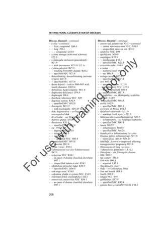 INTERNATIONAL CLASSIFICATION OF DISEASES

to
o

lo
nl
y

Disease, diseased––continued
– enteroviral, enterovirus NEC––continued
– – central nervous system NEC A88.8
– – unspecified nature or site B34.1
– epidemic NEC B99
– epididymis N50.9
– esophagus K22.9
– – psychogenic F45.3
– – specified NEC K22.8
– eustachian tube H69.9
– external
– – auditory canal H61.9
– – ear H61.9
– extrapyramidal G25.9
– – specified NEC G25.8
– eye H57.9
– – anterior chamber H21.9
– – inflammatory NEC H57.8
– – muscle (external) H50.9
– – specified NEC H57.8
– – syphilitic – see Oculopathy, syphilitic
– eyeball H44.9
– – specified NEC H44.8
– eyelid H02.9
– – specified NEC H02.8
– eyeworm of Africa B74.3
– facial nerve (seventh) G51.9
– – newborn (birth injury) P11.3
– fallopian tube (noninflammatory) N83.9
– – inflammatory – see Salpingo-oophoritis
– – specified NEC N83.8
– fascia M62.9
– – inflammatory M60.9
– – specified NEC M62.8
– female pelvic inflammatory (see also
Disease, pelvis, inflammatory) N73.9
– – tuberculous A18.1† N74.1"
– fetal NEC, known or suspected, affecting
management of pregnancy O35.8
– fibrocaseous of lung (see also
Tuberculosis, pulmonary) A16.2
– fibrocystic – see Fibrocystic disease
– fifth B08.3
– file-cutter's T56.0
– fish-skin Q80.9
– – acquired L85.0
– flax-dresser's J66.1
– fluke – see Infestation, fluke
– foot and mouth B08.8
– fourth B08.8
– fungus NEC B49
– gallbladder K82.9
– – specified NEC K82.8
– gamma heavy chain (M9763/3) C88.2

Fo

ru

se

w

ith

tra

in

in

g

Disease, diseased––continued
– cystic––continued
– – liver, congenital Q44.6
– – lung J98.4
– – – congenital Q33.0
– cystine storage (with renal sclerosis)
E72.0
– cytomegalic inclusion (generalized)
B25.9
– – with pneumonia B25.0† J17.1"
– cytomegaloviral B25.9
– – resulting from HIV disease B20.2
– – specified NEC B25.8
– demyelinating, demyelinizating (nervous
system) G37.9
– – specified NEC G37.8
– dense deposit – code to N00-N07 with
fourth character .6N05.6
– deposition, hydroxyapatite M11.0
– diaphorase deficiency D74.0
– diaphragm J98.6
– diarrheal, infectious NEC A09
– digestive system K92.9
– – specified NEC K92.8
– discogenic M51.2
– – with myelopathy M51.0† G99.2"
– disk, degenerative – see Degeneration,
intervertebral disk
– diverticular – see Diverticula
– ductless glands E34.9
– duodenum K31.9
– – specified NEC K31.8
– ear H93.9
– – degenerative H93.0
– – external H61.9
– – inner H83.9
– – – specified NEC H83.8
– – specified NEC H93.8
– – vascular H93.0
– Ebola (virus) A98.4
– Echinococcus (see also Echinococcus)
B67.9
– echovirus NEC B34.1
– – as cause of disease classified elsewhere
B97.1
– – unspecified nature or site B34.1
– edentulous (alveolar) ridge K06.9
– – specified NEC K06.8
– end-stage renal N18.0
– endocrine glands or system NEC E34.9
– endomyocardial (eosinophilic) I42.3
– enteroviral, enterovirus NEC B34.1
– – as cause of disease classified elsewhere
B97.1

208

 