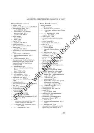 ALPHABETICAL INDEX TO DISEASES AND NATURE OF INJURY

tra

in

in

g

to
o

lo
nl
y

Disease, diseased––continued
– heart––continued
– – with––continued
– – – rheumatic fever––continued
– – – – inactive or quiescent (with chorea)
I09.9
– – – – – specified NEC I09.8
– – amyloid E85.4† I43.1"
– – aortic (valve) I35.9
– – arteriosclerotic or sclerotic (senile)
I25.1
– – artery, arterial I25.1
– – beriberi (wet) E51.1† I43.2"
– – black I27.0
– – congenital Q24.9
– – – cyanotic Q24.9
– – – maternal, affecting fetus or newborn
P00.3
– – – specified NEC Q24.8
– – congestive (see also Failure, heart,
congestive) I50.0
– – coronary (see also Ischemia, heart)
I25.9
– – fibroid (see also Myocarditis) I51.4
– – glycogen storage E74.0† I43.1"
– – gonococcal A54.8† I52.0"
– – hypertensive (see also Hypertension,
heart) I11.9
– – hyperthyroid (see also
Hyperthyroidism) E05.9† I43.8"
– – ischemic (chronic or with a stated
duration of over 4 weeks) I25.9
– – – acute or with a stated duration of 4
weeks or less I24.9
– – – – specified NEC I24.8
– – – asymptomatic I25.6
– – – diagnosed on ECG or other special
investigation, but currently
presenting no symptoms I25.6
– – – – specified form NEC I25.8
– – kyphoscoliotic I27.1
– – meningococcal A39.5† I52.0"
– – mitral I05.9
– – – specified NEC I05.8
– – muscular (see also Degeneration,
myocardial) I51.5
– – psychogenic (functional) F45.3
– – pulmonary (chronic) I27.9
– – – acute I26.0
– – – in (due to) schistosomiasis B65.-†
I52.1"
– – – specified NEC I27.8
– – rheumatic (chronic) (inactive) (old)
(quiescent) (with chorea) I09.9

Fo

ru

se

w

ith

Disease, diseased––continued
– ganister J62.8
– gastric (see also Disease, stomach) K31.9
– gastrointestinal (tract) K92.9
– – amyloid E85.4† K93.8"
– – functional (see also Disorder,
gastrointestinal) K59.9
– – specified NEC K92.8
– genital organs
– – female N94.9
– – male N50.9
– gingiva K06.9
– – specified NEC K06.8
– gland (lymph) I89.9
– glass-blower's (cataract) H26.8
– globe H44.9
– – specified NEC H44.8
– glomerular (see also Glomerulonephritis)
N05.– – with edema – see Nephrosis
– – microscopic polyangiitis M31.7†
N08.5"
– – rapidly progressive N01.– glycogen storage (Andersen's) (Cori's)
(Forbes') (Hers') (McArdle-SchmidPearson) (Pompe's) (Tauri's) (von
Gierke's) E74.0
– – generalized E74.0
– – glucose-6-phosphatase deficiency
E74.0
– – heart E74.0† I43.1"
– – hepatorenal E74.0
– – liver and kidney E74.0
– – myocardium E74.0† I43.1"
– gonococcal NEC A54.9
– graft-versus-host (GVH) (bone marrow)
T86.0
– grainhandler's J67.8
– granulomatous (childhood) (chronic) D71
– gum K06.9
– gynecological N94.9
– H (Hartnup's) E72.0
– hair (color) (shaft) L67.9
– – follicles L73.9
– – – specified NEC L73.8
– hand, foot and mouth B08.4
– Hb (see also Disease, hemoglobin) D58.2
– heart (organic) I51.9
– – with
– – – pulmonary edema (acute) (see also
Failure, ventricular, left) I50.1
– – – rheumatic fever (conditions in I00)
– – – – active I01.9
– – – – – specified NEC I01.8

209

 