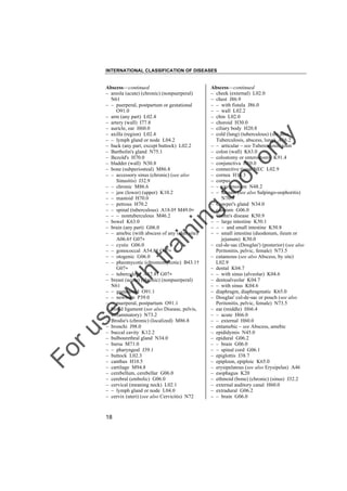 INTERNATIONAL CLASSIFICATION OF DISEASES

to
o

lo
nl
y

Abscess––continued
– cheek (external) L02.0
– chest J86.9
– – with fistula J86.0
– – wall L02.2
– chin L02.0
– choroid H30.0
– ciliary body H20.8
– cold (lung) (tuberculous) (see also
Tuberculosis, abscess, lung) A16.2
– – articular – see Tuberculosis, joint
– colon (wall) K63.0
– colostomy or enterostomy K91.4
– conjunctiva H10.0
– connective tissue NEC L02.9
– cornea H16.3
– corpus
– – cavernosum N48.2
– – luteum (see also Salpingo-oophoritis)
N70.9
– Cowper's gland N34.0
– cranium G06.0
– Crohn's disease K50.9
– – large intestine K50.1
– – – and small intestine K50.8
– – small intestine (duodenum, ileum or
jejunum) K50.0
– cul-de-sac (Douglas') (posterior) (see also
Peritonitis, pelvic, female) N73.5
– cutaneous (see also Abscess, by site)
L02.9
– dental K04.7
– – with sinus (alveolar) K04.6
– dentoalveolar K04.7
– – with sinus K04.6
– diaphragm, diaphragmatic K65.0
– Douglas' cul-de-sac or pouch (see also
Peritonitis, pelvic, female) N73.5
– ear (middle) H66.4
– – acute H66.0
– – external H60.0
– entamebic – see Abscess, amebic
– epididymis N45.0
– epidural G06.2
– – brain G06.0
– – spinal cord G06.1
– epiglottis J38.7
– epiploon, epiploic K65.0
– erysipelatous (see also Erysipelas) A46
– esophagus K20
– ethmoid (bone) (chronic) (sinus) J32.2
– external auditory canal H60.0
– extradural G06.2
– – brain G06.0

Fo

ru

se

w

ith

tra

in

in

g

Abscess––continued
– areola (acute) (chronic) (nonpuerperal)
N61
– – puerperal, postpartum or gestational
O91.0
– arm (any part) L02.4
– artery (wall) I77.8
– auricle, ear H60.0
– axilla (region) L02.4
– – lymph gland or node L04.2
– back (any part, except buttock) L02.2
– Bartholin's gland N75.1
– Bezold's H70.0
– bladder (wall) N30.8
– bone (subperiosteal) M86.8
– – accessory sinus (chronic) (see also
Sinusitis) J32.9
– – chronic M86.6
– – jaw (lower) (upper) K10.2
– – mastoid H70.0
– – petrous H70.2
– – spinal (tuberculous) A18.0† M49.0"
– – – nontuberculous M46.2
– bowel K63.0
– brain (any part) G06.0
– – amebic (with abscess of any other site)
A06.6† G07"
– – cystic G06.0
– – gonococcal A54.8† G07"
– – otogenic G06.0
– – pheomycotic (chromomycotic) B43.1†
G07"
– – tuberculous A17.8† G07"
– breast (acute) (chronic) (nonpuerperal)
N61
– – gestational O91.1
– – newborn P39.0
– – puerperal, postpartum O91.1
– broad ligament (see also Disease, pelvis,
inflammatory) N73.2
– Brodie's (chronic) (localized) M86.8
– bronchi J98.0
– buccal cavity K12.2
– bulbourethral gland N34.0
– bursa M71.0
– – pharyngeal J39.1
– buttock L02.3
– canthus H10.5
– cartilage M94.8
– cerebellum, cerebellar G06.0
– cerebral (embolic) G06.0
– cervical (meaning neck) L02.1
– – lymph gland or node L04.0
– cervix (uteri) (see also Cervicitis) N72

18

 