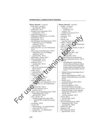 INTERNATIONAL CLASSIFICATION OF DISEASES

to
o

lo
nl
y

Disease, diseased––continued
– vascular––continued
– – obliterative I77.1
– – – peripheral I73.9
– – occlusive I99
– – peripheral (occlusive) I73.9
– vasomotor I73.9
– vasospastic I73.9
– vein I87.9
– venereal A64
– – specified nature or type NEC A63.8
– vertebra, vertebral M48.9
– – disk – see Disease, intervertebral disk
– vibration NEC T75.2
– viral, virus (see also Disease, by type of
virus) B34.9
– – arbovirus NEC A94
– – arthropod-borne NEC A94
– – congenital P35.9
– – – specified NEC P35.8
– – Hanta (with renal manifestations)
(Dobrava) (Puumala) (Seoul) A98.5†
N08.0"
– – – with pulmonary manifestations
(Andes) (Bayou) (Bermejo) (Black
Creek Canal) (Choclo) (Juquitiba)
(Laguna negra) (Lechiguanas) (New
York) (Oran) (Sin Nombre) B33.4†
J17.1"
– – Hantaan (Korean hemorrhagic fever)
A98.5† N08.0"
– – human immunodeficiency (HIV) – see
Human, immunodeficiency virus (HIV)
disease
– – Kunjin A83.4
– – nonarthropod-borne NEC B34.9
– – Powassan A84.8
– – Rocio (encephalitis) A83.6
– – Sin Nombre (Hantavirus (cardio)pulmonary syndrome) B33.4† J17.1"
– – suspected damage to fetus affecting
management of pregnancy O35.3
– – Tahyna B33.8
– – vesicular stomatitis A93.8
– vitreous H43.9
– – specified NEC H43.8
– vocal cord J38.3
– vulva (noninflammatory) N90.9
– – inflammatory NEC N76.8
– – specified NEC N90.8
– wasting NEC R64
– whipworm B79
– white blood cells D72.9
– – specified NEC D72.8

Fo

ru

se

w

ith

tra

in

in

g

Disease, diseased––continued
– tooth, teeth––continued
– – specified NEC K08.8
– trachea NEC J39.8
– tricuspid (valve) (rheumatic) I07.9
– – nonrheumatic I36.9
– triglyceride-storage E75.5
– trophoblastic (M9100/0) (see also Mole,
hydatidiform) O01.9
– tsutsugamushi A75.3
– tube (fallopian) (noninflammatory) N83.9
– – inflammatory (see also Salpingooophoritis) N70.9
– – specified NEC N83.8
– tuberculous NEC (see also Tuberculosis)
A16.9
– tubo-ovarian (noninflammatory) N83.9
– – inflammatory (see also Salpingooophoritis) N70.9
– – specified NEC N83.8
– tubotympanic, chronic H66.1
– tubulo-interstitial N15.9
– – specified NEC N15.8
– tympanum H73.9
– – specified NEC H73.8
– ureter N28.9
– – due to (in) schistosomiasis (bilharziasis)
B65.0† N29.1"
– urethra N36.9
– – specified NEC N36.8
– urinary (tract) N39.9
– – bladder N32.9
– – – specified NEC N32.8
– – specified NEC N39.8
– uterus (noninflammatory) N85.9
– – infective (see also Endometritis) N71.9
– – inflammatory (see also Endometritis)
N71.9
– – specified NEC N85.8
– uveal tract (anterior) H21.9
– – posterior H31.9
– vagina, vaginal (noninflammatory) N89.9
– – inflammatory NEC N76.8
– – specified NEC N89.8
– valve, valvular I38
– – multiple (unspecified origin) I08.9
– – – specified NEC (unspecified origin)
I08.8
– vas deferens N50.9
– vascular I99
– – arteriosclerotic – see Arteriosclerosis
– – ciliary body NEC H21.1
– – hypertensive – see Hypertension
– – iris NEC H21.1

216

 