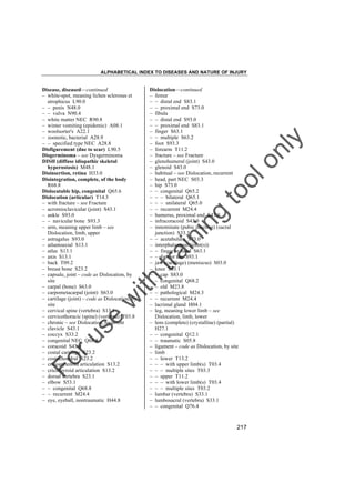 ALPHABETICAL INDEX TO DISEASES AND NATURE OF INJURY

tra

in

in

g

to
o

lo
nl
y

Dislocation––continued
– femur
– – distal end S83.1
– – proximal end S73.0
– fibula
– – distal end S93.0
– – proximal end S83.1
– finger S63.1
– – multiple S63.2
– foot S93.3
– forearm T11.2
– fracture – see Fracture
– glenohumeral (joint) S43.0
– glenoid S43.0
– habitual – see Dislocation, recurrent
– head, part NEC S03.3
– hip S73.0
– – congenital Q65.2
– – – bilateral Q65.1
– – – unilateral Q65.0
– – recurrent M24.4
– humerus, proximal end S43.0
– infracoracoid S43.0
– innominate (pubic junction) (sacral
junction) S33.3
– – acetabulum S73.0
– interphalangeal (joint(s))
– – finger or hand S63.1
– – foot or toe S93.1
– jaw (cartilage) (meniscus) S03.0
– knee S83.1
– – cap S83.0
– – congenital Q68.2
– – old M23.8
– – pathological M24.3
– – recurrent M24.4
– lacrimal gland H04.1
– leg, meaning lower limb – see
Dislocation, limb, lower
– lens (complete) (crystalline) (partial)
H27.1
– – congenital Q12.1
– – traumatic S05.8
– ligament – code as Dislocation, by site
– limb
– – lower T13.2
– – – with upper limb(s) T03.4
– – – multiple sites T03.3
– – upper T11.2
– – – with lower limb(s) T03.4
– – – multiple sites T03.2
– lumbar (vertebra) S33.1
– lumbosacral (vertebra) S33.1
– – congenital Q76.4

Fo

ru

se

w

ith

Disease, diseased––continued
– white-spot, meaning lichen sclerosus et
atrophicus L90.0
– – penis N48.0
– – vulva N90.4
– white matter NEC R90.8
– winter vomiting (epidemic) A08.1
– woolsorter's A22.1
– zoonotic, bacterial A28.9
– – specified type NEC A28.8
Disfigurement (due to scar) L90.5
Disgerminoma – see Dysgerminoma
DISH (diffuse idiopathic skeletal
hyperostosis) M48.1
Disinsertion, retina H33.0
Disintegration, complete, of the body
R68.8
Dislocatable hip, congenital Q65.6
Dislocation (articular) T14.3
– with fracture – see Fracture
– acromioclavicular (joint) S43.1
– ankle S93.0
– – navicular bone S93.3
– arm, meaning upper limb – see
Dislocation, limb, upper
– astragalus S93.0
– atlantoaxial S13.1
– atlas S13.1
– axis S13.1
– back T09.2
– breast bone S23.2
– capsule, joint – code as Dislocation, by
site
– carpal (bone) S63.0
– carpometacarpal (joint) S63.0
– cartilage (joint) – code as Dislocation, by
site
– cervical spine (vertebra) S13.1
– cervicothoracic (spine) (vertebra) T03.8
– chronic – see Dislocation, recurrent
– clavicle S43.1
– coccyx S33.2
– congenital NEC Q68.8
– coracoid S43.0
– costal cartilage S23.2
– costochondral S23.2
– cricoarytenoid articulation S13.2
– cricothyroid articulation S13.2
– dorsal vertebra S23.1
– elbow S53.1
– – congenital Q68.8
– – recurrent M24.4
– eye, eyeball, nontraumatic H44.8

217

 