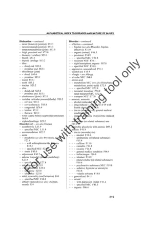 ALPHABETICAL INDEX TO DISEASES AND NATURE OF INJURY

tra

in

in

g

to
o

lo
nl
y

Disorder––continued
– affective––continued
– – bipolar (see also Disorder, bipolar,
affective) F31.9
– – organic (mixed) F06.3
– – persistent F34.9
– – – specified NEC F34.8
– – recurrent NEC F38.1
– – right hemisphere, organic F07.8
– – specified NEC F38.8
– aggressive, unsocialized F91.1
– alcohol use F10.9
– allergic – see Allergy
– alveolar NEC J84.0
– amino-acid
– – metabolism NEC (see also Disturbance,
metabolism, amino-acid) E72.9
– – – specified NEC E72.8
– – neonatal, transitory P74.8
– – renal transport NEC E72.0
– – transport NEC E72.0
– amnesic, amnestic
– – alcohol-induced F10.6
– – drug-induced – code to F11-F19 with
fourth character .6F1X.6
– – due to (secondary to) general medical
condition F04
– – sedative, hypnotic or anxiolytic-induced
F13.6
– amfetamine (or related substance) use
F15.9
– anaerobic glycolysis with anemia D55.2
– anxiety F41.9
– – due to (secondary to)
– – – alcohol F10.8
– – – amfetamine (or related substance)
F15.8
– – – caffeine F15.8
– – – cannabis F12.8
– – – cocaine F14.8
– – – general medical condition F06.4
– – – hallucinogen F16.8
– – – inhalant F18.8
– – – phencyclidine (or related substance)
F19.8
– – – psychoactive substance NEC F19.8
– – – sedative, hypnotic or anxiolytic
F13.8
– – – volatile solvents F18.8
– – generalized F41.1
– – mixed
– – – with depression (mild) F41.2
– – – specified NEC F41.3
– – organic F06.4

Fo

ru

se

w

ith

Dislocation––continued
– tarsal (bone(s)) (joint(s)) S93.3
– tarsometatarsal (joint(s)) S93.3
– temporomandibular (joint) S03.0
– thigh, proximal end S73.0
– thoracic (vertebra) S23.1
– thumb S63.1
– thyroid cartilage S13.2
– tibia
– – distal end S93.0
– – proximal end S83.1
– tibiofibular (joint)
– – distal S93.0
– – proximal S83.1
– toe(s) S93.1
– tooth S03.2
– trachea S23.2
– ulna
– – distal end S63.0
– – proximal end S53.1
– ulnohumeral (joint) S53.1
– vertebra (articular process) (body) T09.2
– – cervical S13.1
– – cervicothoracic T03.8
– – congenital Q76.4
– – lumbar S33.1
– – thoracic S23.1
– wrist (carpal bone) (scaphoid) (semilunar)
S63.0
– xiphoid cartilage S23.2
Disorder (of) – see also Disease
– acantholytic L11.9
– – specified NEC L11.8
– accommodation H52.5
– acute
– – psychotic (see also Psychosis, acute)
F23.9
– – – with schizophrenia-like features
F23.2
– – – specified NEC F23.8
– – stress F43.0
– adjustment F43.2
– adrenal (capsule) (gland) (medullary)
E27.9
– – specified NEC E27.8
– adrenogenital E25.9
– – drug-induced E25.8
– – iatrogenic E25.8
– – idiopathic E25.8
– adult personality (and behavior) F69
– – specified NEC F68.8
– affective (mood) (see also Disorder,
mood) F39

219

 