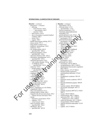 INTERNATIONAL CLASSIFICATION OF DISEASES

to
o

lo
nl
y

Disorder––continued
– fluid balance E87.8
– follicular (skin) L73.9
– – specified NEC L73.8
– fructose metabolism E74.1
– functional, polymorphonuclear
neutrophils D71
– gamma-glutamyl cycle E72.8
– gastric (functional) K31.9
– – psychogenic F45.3
– gastrointestinal (functional) NEC K92.9
– – psychogenic F45.3
– gender-identity or -role F64.9
– – childhood F64.2
– – effect on relationship F66.2
– – egodystonic F66.1
– – of adolescence or adulthood
(nontranssexual) F64.1
– – specified NEC F64.8
– – uncertainty F66.0
– genitourinary system
– – female N94.9
– – male N50.9
– – psychogenic F45.3
– glomerular (in) N05.9
– – amyloidosis E85.4† N08.4"
– – cryoglobulinemia D89.1† N08.2"
– – disseminated intravascular coagulation
D65† N08.2"
– – Fabry's disease E75.2† N08.4"
– – familial lecithin cholesterol
acyltransferase deficiency E78.6†
N08.4"
– – Goodpasture's syndrome M31.0†
N08.5"
– – hemolytic-uremic syndrome D59.3†
N08.2"
– – Henoch(-Schönlein) purpura D69.0†
N08.2"
– – malariae malaria B52.0† N08.0"
– – microscopic polyangiits M31.7†
N08.5"
– – multiple myeloma (M9732/3) C90.0†
N08.1"
– – mumps B26.8† N08.0"
– – schistosomiasis B65.-† N08.0"
– – septicemia NEC A41.-† N08.0"
– – – streptococcal A40.-† N08.0"
– – sickle-cell disorders D57.-† N08.2"
– – strongyloidiasis B78.9† N08.0"
– – subacute bacterial endocarditis I33.0†
N08.8"
– – syphilis A52.7† N08.0"

Fo

ru

se

w

ith

tra

in

in

g

Disorder––continued
– dissociative––continued
– – affecting
– – – motor function F44.4
– – – – and sensation F44.7
– – – sensation F44.6
– – brief reactive F43.0
– – due to (secondary to) general medical
condition F06.5
– – mixed F44.7
– – organic F06.5
– double heterozygous sickling D57.2
– dream anxiety F51.5
– drug-related, residual F19.7
– dysphoric, premenstrual F38.8
– dysthymic F34.1
– ear, postprocedural H95.9
– – specified NEC H95.8
– eating (psychogenic) F50.9
– – specified NEC F50.8
– electrolyte (balance) NEC E87.8
– elimination, transepidermal L87.9
– – specified NEC L87.8
– emotional (persistent) F34.9
– – with conduct disorder F92.9
– – of childhood F93.9
– – – specified NEC F93.8
– endocrine E34.9
– – postprocedural E89.9
– – – specified NEC E89.8
– erythematous – see Erythema
– esophagus K22.9
– – psychogenic F45.3
– eustachian tube H69.9
– – specified NEC H69.8
– extrapyramidal G25.9
– – specified type NEC G25.8
– eye, postprocedural H59.9
– – specified NEC H59.8
– factitious F68.1
– factor, coagulation (see also Defect,
coagulation) D68.9
– fatty acid metabolism E71.3
– feeding (infant or child) F98.2
– feigned (with obvious motivation) Z76.5
– – without obvious motivation F68.1
– female
– – hypoactive sexual desire F52.0
– – orgasmic F52.3
– – sexual arousal F52.2
– fetus or newborn P96.9
– – specified NEC P96.8
– fibroblastic M72.9
– – specified NEC M72.8

222

 