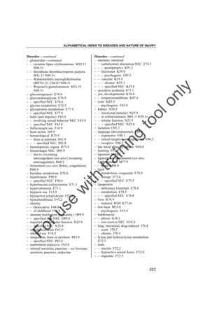 ALPHABETICAL INDEX TO DISEASES AND NATURE OF INJURY

tra

in

in

g

to
o

lo
nl
y

Disorder––continued
– intestine, intestinal
– – carbohydrate absorption NEC E74.3
– – – postoperative K91.2
– – functional K59.9
– – – psychogenic F45.3
– – vascular K55.9
– – – chronic K55.1
– – – specified NEC K55.8
– isovaleric acidemia E71.1
– jaw, developmental K10.0
– – temporomandibular K07.6
– joint M25.9
– – psychogenic F45.8
– kidney N28.9
– – functional (tubular) N25.9
– – in schistosomiasis B65.-† N29.1"
– – tubular function N25.9
– – – specified NEC N25.8
– lactation O92.7
– language (developmental) F80.9
– – expressive F80.1
– – mixed receptive and expressive F80.2
– – receptive F80.2
– late luteal phase dysphoric N94.8
– learning F81.9
– ligament M24.2
– ligamentous attachments (see also
Enthesopathy) M77.9
– – spine M46.0
– lipid
– – metabolism, congenital E78.9
– – storage E75.6
– – – specified NEC E75.5
– lipoprotein
– – deficiency (familial) E78.6
– – metabolism E78.9
– – – specified NEC E78.8
– liver K76.9
– – malarial B54† K77.0"
– low back M53.8
– – psychogenic F45.4
– lumbosacral
– – plexus G54.1
– – root (nerve) NEC G54.4
– lung, interstitial, drug-induced J70.4
– – acute J70.2
– – chronic J70.3
– lysine and hydroxylysine metabolism
E72.3
– male
– – erectile F52.2
– – hypoactive sexual desire F52.0
– – orgasmic F52.3

Fo

ru

se

w

ith

Disorder––continued
– glomerular––continued
– – systemic lupus erythematosus M32.1†
N08.5"
– – thrombotic thrombocytopenic purpura
M31.1† N08.5"
– – Waldenström's macroglobulinemia
(M9761/3) C88.0† N08.1"
– – Wegener's granulomatosis M31.3†
N08.5"
– gluconeogenesis E74.4
– glucosaminoglycan E76.9
– – specified NEC E76.8
– glycine metabolism E72.5
– glycoprotein metabolism E77.9
– – specified NEC E77.8
– habit (and impulse) F63.9
– – involving sexual behavior NEC F65.9
– – specified NEC F63.8
– hallucinogen use F16.9
– heart action I49.9
– hematological D75.9
– – fetus or newborn P61.9
– – – specified NEC P61.8
– hematopoietic organs D75.9
– hemorrhagic NEC D69.9
– – due to circulating
anticoagulants (see also Circulating
anticoagulants) D68.3
– hemostasis (see also Defect, coagulation)
D68.9
– histidine metabolism E70.8
– hyperkinetic F90.9
– – specified NEC F90.8
– hyperleucine-isoleucinemia E71.1
– hypervalinemia E71.1
– hypnotic use F13.9
– hypoactive sexual desire F52.0
– hypochondriacal F45.2
– identity
– – dissociative F44.8
– – of childhood F93.8
– immune mechanism (immunity) D89.9
– – specified type NEC D89.8
– impaired renal tubular function N25.9
– – specified NEC N25.8
– impulse (control) F63.9
– inhalant use F18.9
– integument, fetus or newborn P83.9
– – specified NEC P83.8
– intermittent explosive F63.8
– internal secretion, pancreas – see Increase,
secretion, pancreas, endocrine

223

 