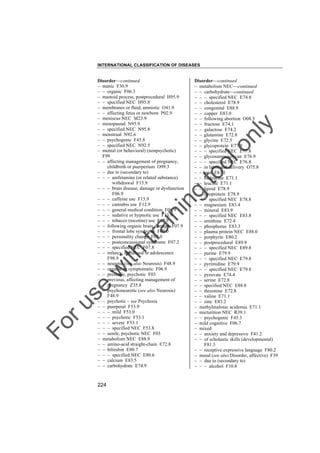 INTERNATIONAL CLASSIFICATION OF DISEASES

to
o

lo
nl
y

Disorder––continued
– metabolism NEC––continued
– – carbohydrate––continued
– – – specified NEC E74.8
– – cholesterol E78.9
– – congenital E88.9
– – copper E83.0
– – following abortion O08.5
– – fructose E74.1
– – galactose E74.2
– – glutamine E72.8
– – glycine E72.5
– – glycoprotein E77.9
– – – specified NEC E77.8
– – glycosaminoglycan E76.9
– – – specified NEC E76.8
– – in labor and delivery O75.8
– – iron E83.1
– – isoleucine E71.1
– – leucine E71.1
– – lipoid E78.9
– – lipoprotein E78.9
– – – specified NEC E78.8
– – magnesium E83.4
– – mineral E83.9
– – – specified NEC E83.8
– – ornithine E72.4
– – phosphorus E83.3
– – plasma protein NEC E88.0
– – porphyrin E80.2
– – postprocedural E89.9
– – – specified NEC E89.8
– – purine E79.9
– – – specified NEC E79.8
– – pyrimidine E79.9
– – – specified NEC E79.8
– – pyruvate E74.4
– – serine E72.8
– – specified NEC E88.8
– – threonine E72.8
– – valine E71.1
– – zinc E83.2
– methylmalonic acidemia E71.1
– micturition NEC R39.1
– – psychogenic F45.3
– mild cognitive F06.7
– mixed
– – anxiety and depressive F41.2
– – of scholastic skills (developmental)
F81.3
– – receptive expressive language F80.2
– mood (see also Disorder, affective) F39
– – due to (secondary to)
– – – alcohol F10.8

Fo

ru

se

w

ith

tra

in

in

g

Disorder––continued
– manic F30.9
– – organic F06.3
– mastoid process, postprocedural H95.9
– – specified NEC H95.8
– membranes or fluid, amniotic O41.9
– – affecting fetus or newborn P02.9
– meniscus NEC M23.9
– menopausal N95.9
– – specified NEC N95.8
– menstrual N92.6
– – psychogenic F45.8
– – specified NEC N92.5
– mental (or behavioral) (nonpsychotic)
F99
– – affecting management of pregnancy,
childbirth or puerperium O99.3
– – due to (secondary to)
– – – amfetamine (or related substance)
withdrawal F15.9
– – – brain disease, damage or dysfunction
F06.9
– – – caffeine use F15.9
– – – cannabis use F12.9
– – – general medical condition F06.9
– – – sedative or hypnotic use F13.9
– – – tobacco (nicotine) use F17.9
– – following organic brain damage F07.9
– – – frontal lobe syndrome F07.0
– – – personality change F07.0
– – – postconcussional syndrome F07.2
– – – specified NEC F07.8
– – infancy, childhood or adolescence
F98.9
– – neurotic (see also Neurosis) F48.9
– – organic or symptomatic F06.9
– – presenile, psychotic F03
– – previous, affecting management of
pregnancy Z35.8
– – psychoneurotic (see also Neurosis)
F48.9
– – psychotic – see Psychosis
– – puerperal F53.9
– – – mild F53.0
– – – psychotic F53.1
– – – severe F53.1
– – – specified NEC F53.8
– – senile, psychotic NEC F03
– metabolism NEC E88.9
– – amino-acid straight-chain E72.8
– – bilirubin E80.7
– – – specified NEC E80.6
– – calcium E83.5
– – carbohydrate E74.9

224

 