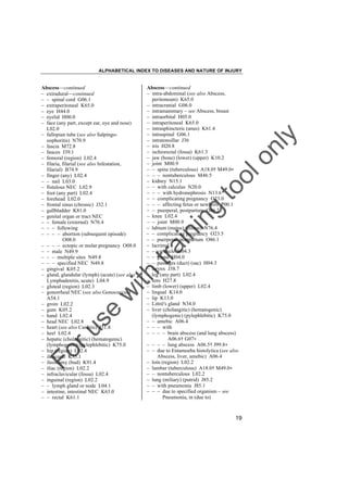ALPHABETICAL INDEX TO DISEASES AND NATURE OF INJURY

tra

in

in

g

to
o

lo
nl
y

Abscess––continued
– intra-abdominal (see also Abscess,
peritoneum) K65.0
– intracranial G06.0
– intramammary – see Abscess, breast
– intraorbital H05.0
– intraperitoneal K65.0
– intrasphincteric (anus) K61.4
– intraspinal G06.1
– intratonsillar J36
– iris H20.8
– ischiorectal (fossa) K61.3
– jaw (bone) (lower) (upper) K10.2
– joint M00.9
– – spine (tuberculous) A18.0† M49.0"
– – – nontuberculous M46.5
– kidney N15.1
– – with calculus N20.0
– – – with hydronephrosis N13.6
– – complicating pregnancy O23.0
– – – affecting fetus or newborn P00.1
– – puerperal, postpartum O86.2
– knee L02.4
– – joint M00.9
– labium (majus) (minus) N76.4
– – complicating pregnancy O23.5
– – puerperal, postpartum O86.1
– lacrimal
– – caruncle H04.3
– – gland H04.0
– – passages (duct) (sac) H04.3
– larynx J38.7
– leg (any part) L02.4
– lens H27.8
– limb (lower) (upper) L02.4
– lingual K14.0
– lip K13.0
– Littré's gland N34.0
– liver (cholangitic) (hematogenic)
(lymphogenic) (pylephlebitic) K75.0
– – amebic A06.4
– – – with
– – – – brain abscess (and lung abscess)
A06.6† G07"
– – – – lung abscess A06.5† J99.8"
– – due to Entamoeba histolytica (see also
Abscess, liver, amebic) A06.4
– loin (region) L02.2
– lumbar (tuberculous) A18.0† M49.0"
– – nontuberculous L02.2
– lung (miliary) (putrid) J85.2
– – with pneumonia J85.1
– – – due to specified organism – see
Pneumonia, in (due to)

Fo

ru

se

w

ith

Abscess––continued
– extradural––continued
– – spinal cord G06.1
– extraperitoneal K65.0
– eye H44.0
– eyelid H00.0
– face (any part, except ear, eye and nose)
L02.0
– fallopian tube (see also Salpingooophoritis) N70.9
– fascia M72.8
– fauces J39.1
– femoral (region) L02.4
– filaria, filarial (see also Infestation,
filarial) B74.9
– finger (any) L02.4
– – nail L03.0
– fistulous NEC L02.9
– foot (any part) L02.4
– forehead L02.0
– frontal sinus (chronic) J32.1
– gallbladder K81.0
– genital organ or tract NEC
– – female (external) N76.4
– – – following
– – – – abortion (subsequent episode)
O08.0
– – – – ectopic or molar pregnancy O08.0
– – male N49.9
– – – multiple sites N49.8
– – – specified NEC N49.8
– gingival K05.2
– gland, glandular (lymph) (acute) (see also
Lymphadenitis, acute) L04.9
– gluteal (region) L02.3
– gonorrheal NEC (see also Gonococcus)
A54.1
– groin L02.2
– gum K05.2
– hand L02.4
– head NEC L02.8
– heart (see also Carditis) I51.8
– heel L02.4
– hepatic (cholangitic) (hematogenic)
(lymphogenic) (pylephlebitic) K75.0
– hip (region) L02.4
– ileocecal K35.1
– ileostomy (bud) K91.4
– iliac (region) L02.2
– infraclavicular (fossa) L02.4
– inguinal (region) L02.2
– – lymph gland or node L04.1
– intestine, intestinal NEC K63.0
– – rectal K61.1

19

 