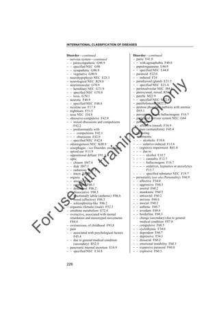 INTERNATIONAL CLASSIFICATION OF DISEASES

to
o

lo
nl
y

Disorder––continued
– panic F41.0
– – with agoraphobia F40.0
– papulosquamous L44.9
– – specified NEC L44.8
– paranoid F22.0
– – induced F24
– parathyroid (gland) E21.5
– – specified NEC E21.4
– parietoalveolar NEC J84.0
– paroxysmal, mixed R56.8
– patella M22.9
– – specified NEC M22.8
– patellofemoral M22.2
– pentose phosphate pathway with anemia
D55.1
– perception, due to hallucinogens F16.7
– peripheral nervous system NEC G64
– persistent
– – affective (mood) F34.9
– – pain (somatoform) F45.4
– persisting
– – amnestic
– – – alcoholic F10.6
– – – sedative-induced F13.6
– – cognitive impairment R41.8
– – – due to
– – – – alcohol F10.7
– – – – cannabis F12.7
– – – – hallucinogens F16.7
– – – – sedatives, hypnotics or anxiolytics
F13.7
– – – – specified substance NEC F19.7
– personality (see also Personality) F60.9
– – affective F34.0
– – aggressive F60.3
– – amoral F60.2
– – anankastic F60.5
– – antisocial F60.2
– – anxious F60.6
– – asocial F60.2
– – asthenic F60.7
– – avoidant F60.6
– – borderline F60.3
– – change (secondary) due to general
medical condition F07.0
– – compulsive F60.5
– – cyclothymic F34.0
– – dependent F60.7
– – depressive F34.1
– – dissocial F60.2
– – emotional instability F60.3
– – expansive paranoid F60.0
– – explosive F60.3

Fo

ru

se

w

ith

tra

in

in

g

Disorder––continued
– nervous system––continued
– – parasympathetic G90.9
– – specified NEC G98
– – sympathetic G90.9
– – vegetative G90.9
– neurohypophysis NEC E23.3
– neurological NEC R29.8
– neuromuscular G70.9
– – hereditary NEC G71.9
– – specified NEC G70.8
– – toxic G70.1
– neurotic F48.9
– – specified NEC F48.8
– nicotine use F17.9
– nightmare F51.5
– nose NEC J34.8
– obsessive-compulsive F42.9
– – mixed obsessions and compulsions
F42.2
– – predominantly with
– – – compulsions F42.1
– – – obsessions F42.0
– – specified NEC F42.8
– odontogenesis NEC K00.9
– oesophagus – see Disorder, esophagus
– opioid use F11.9
– oppositional defiant F91.3
– optic
– – chiasm H47.4
– – disk H47.3
– – radiations H47.5
– – tracts H47.5
– organic
– – anxiety F06.4
– – catatonic F06.1
– – delusional F06.2
– – dissociative F06.5
– – emotionally labile (asthenic) F06.6
– – mood (affective) F06.3
– – schizophrenia-like F06.2
– orgasmic (female) (male) F52.3
– ornithine metabolism E72.4
– overactive, associated with mental
retardation and stereotyped movements
F84.4
– overanxious, of childhood F93.8
– pain
– – associated with psychological factors
F45.4
– – due to general medical condition
(secondary) R52.9
– pancreatic internal secretion E16.9
– – specified NEC E16.8

226

 