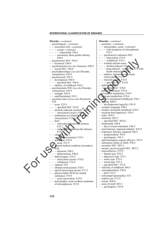 INTERNATIONAL CLASSIFICATION OF DISEASES

to
o

lo
nl
y

Disorder––continued
– psychotic––continued
– – polymorphic, acute––continued
– – – with symptoms of schizophrenia
F23.1
– – psychoactive substance NEC
– – – intoxication F19.5
– – – withdrawal F19.3
– – residual and late-onset
– – – alcohol-induced F10.7
– – – drug-induced – code to F11-F19 with
fourth character .7F1X.7
– – sedative, hypnotic or anxiolytic
(intoxication) F13.5
– – transient (acute) F23.9
– – – specified NEC F23.8
– puberty E30.9
– – specified NEC E30.8
– purine metabolism E79.9
– pyrimidine metabolism E79.9
– pyruvate metabolism E74.4
– reactive attachment (childhood) F94.1
– reading R48.0
– – developmental (specific) F81.0
– receptive language F80.2
– receptor, hormonal, peripheral E34.5
– recurrent brief depressive F38.1
– reflex R29.2
– refraction H52.7
– – specified NEC H52.6
– relationship F68.8
– – due to sexual orientation F66.2
– renal function, impaired (tubular) N25.9
– respiratory function, impaired J96.9
– – postprocedural J95.8
– – psychogenic F45.3
– right hemisphere organic affective F07.8
– rumination (infant or child) F98.2
– sacroiliac NEC M53.3
– sacrum, sacrococcygeal NEC M53.3
– schizoaffective F25.9
– – bipolar type F25.2
– – depressive type F25.1
– – manic type F25.0
– – mixed type F25.2
– – specified NEC F25.8
– schizoid, of childhood F84.5
– schizophreniform F20.8
– – brief F23.2
– schizotypal (personality) F21
– sedative use F13.9
– seizure R56.8
– sense of smell R43.1
– – psychogenic F45.8

Fo

ru

se

w

ith

tra

in

in

g

Disorder––continued
– psychological––continued
– – associated with––continued
– – – sexual––continued
– – – – relationship F66.2
– – – uncertainty about gender identity
F66.0
– psychomotor NEC F44.4
– – hysterical F44.4
– psychoneurotic (see also Neurosis) F48.9
– – mixed NEC F48.8
– psychophysiologic (see also Disorder,
somatoform) F45.9
– psychosexual F65.9
– – development F66.9
– – – specified NEC F66.8
– – identity, of childhood F64.2
– psychosomatic NEC (see also Disorder,
somatoform) F45.9
– – multiple F45.0
– – undifferentiated F45.1
– psychotic (due to) (see also Psychosis)
F29
– – acute F23.9
– – – specified NEC F23.8
– – alcohol(-induced), alcoholic F10.5
– – – intoxication (acute) F10.5
– – amfetamine (or related substance)
(intoxication) F15.5
– – brief
– – – with schizophrenia-like features
F23.2
– – – without schizophrenia-like features
F23.3
– – cannabis F12.5
– – cocaine (intoxication) F14.5
– – delusional F22.0
– – – acute F23.3
– – general medical condition (secondary)
with
– – – delusions F06.2
– – – hallucinations F06.0
– – hallucinogens F16.5
– – – intoxication (acute) F16.0
– – – withdrawal F16.4
– – induced F24
– – inhalant (intoxication) F18.5
– – opioid intoxication (acute) F11.5
– – phencyclidine (PCP) (or related
substance) F19.5
– – – acute intoxication F19.0
– – polymorphic, acute (without symptoms
of schizophrenia) F23.0

228

 