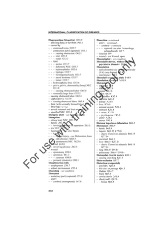 INTERNATIONAL CLASSIFICATION OF DISEASES

to
o

lo
nl
y

Dissection––continued
– artery––continued
– – cerebral––continued
– – – ruptured (see also Hemorrhage,
subarachnoid) I60.7
– vascular I99
– wound – see Wound, open
Disseminated – see condition
Dissocial behavior, without manifest
psychiatric disorder Z03.2
Dissociation
– auriculoventricular or atrioventricular
(AV) (any degree) I45.8
– interference I45.8
Dissociative reaction, state F44.9
Dissolution, vertebra M81.9
Distension
– abdomen R14
– bladder N32.8
– cecum K63.8
– colon K63.8
– gallbladder K82.8
– intestine K63.8
– kidney N28.8
– liver K76.8
– seminal vesicle N50.8
– stomach K31.8
– – acute K31.0
– – psychogenic F45.3
– ureter N28.8
– uterus N85.8
Distoma hepaticum infestation B66.3
Distomiasis B66.9
– hemic B65.9
– hepatic B66.3† K77.0"
– – due to Clonorchis sinensis B66.1†
K77.0"
– intestinal B66.5
– liver B66.3† K77.0"
– – due to Clonorchis sinensis B66.1†
K77.0"
– lung B66.4† J99.8"
– pulmonary B66.4† J99.8"
Distomolar (fourth molar) K00.1
– causing crowding K07.3
Disto-occlusion K07.2
Distortion (congenital)
– arm NEC Q68.8
– bile duct or passage Q44.5
– bladder Q64.7
– brain Q04.9
– cervix (uteri) Q51.9
– chest (wall) Q67.8
– – bones Q76.8

Fo

ru

se

w

ith

tra

in

in

g

Disproportion (fetopelvic) O33.9
– affecting fetus or newborn P03.1
– caused by
– – conjoined twins O33.7
– – contraction pelvis (general) O33.1
– – – causing obstruction O65.1
– – – inlet O33.2
– – – outlet O33.3
– – fetal
– – – ascites O33.7
– – – deformity NEC O33.7
– – – hydrocephalus O33.6
– – – hydrops O33.7
– – – meningomyelocele O33.7
– – – sacral teratoma O33.7
– – – tumor O33.7
– – hydrocephalic fetus O33.6
– – pelvis, pelvic, abnormality (bony) NEC
O33.0
– – – causing obstructed labor O65.0
– – unusually large fetus O33.5
– causing obstructed labor O65.4
– cephalopelvic O33.9
– – causing obstructed labor O65.4
– fetal (with normally formed fetus) O33.5
– fiber-type G71.2
– mixed maternal and fetal origin O33.4
– specified NEC O33.8
Disruptio uteri – see Rupture, uterus
Disruption
– ciliary body NEC H21.5
– family Z63.8
– – involving divorce or separation Z63.5
– iris NEC H21.5
– ligament(s) – see also Sprain
– – knee
– – – current injury – see Dislocation, knee
– – – old (chronic) M23.5
– – – spontaneous NEC M23.6
– marital Z63.0
– – involving divorce Z63.5
– wound
– – episiotomy O90.1
– – operation T81.3
– – – cesarean O90.0
– – perineal (obstetric) O90.1
Dissatisfaction with
– employment Z56.7
– school environment Z55.4
Dissecting – see condition
Dissection
– aorta (any part) (ruptured) I71.0
– artery
– – cerebral (nonruptured) I67.0

232

 