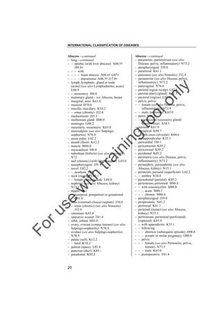 INTERNATIONAL CLASSIFICATION OF DISEASES

to
o

lo
nl
y

Abscess––continued
– parametric, parametrium (see also
Disease, pelvis, inflammatory) N73.2
– parapharyngeal J39.0
– pararectal K61.1
– parasinus (see also Sinusitis) J32.9
– parauterine (see also Disease, pelvis,
inflammatory) N73.2
– paravaginal N76.0
– parietal region (scalp) L02.8
– parotid (duct) (gland) K11.3
– pectoral (region) L02.2
– pelvis, pelvic
– – female (see also Disease, pelvis,
inflammatory) N73.9
– – male, peritoneal K65.0
– penis N48.2
– – gonococcal (accessory gland)
(periurethral) A54.1
– perianal K61.0
– periapical K04.7
– – with sinus (alveolar) K04.6
– periappendicular K35.1
– pericardial I30.1
– pericemental K05.2
– pericoronal K05.2
– peridental K05.2
– perimetric (see also Disease, pelvis,
inflammatory) N73.2
– perinephric, perinephritic (see also
Abscess, kidney) N15.1
– perineum, perineal (superficial) L02.2
– – urethra N34.0
– periodontal (parietal) K05.2
– periosteum, periosteal M86.8
– – with osteomyelitis M86.8
– – – acute M86.1
– – – chronic M86.6
– peripharyngeal J39.0
– periprostatic N41.2
– perirectal K61.1
– perirenal (tissue) (see also Abscess,
kidney) N15.1
– peritoneum, peritoneal (perforated)
(ruptured) K65.0
– – with appendicitis K35.1
– – following
– – – abortion (subsequent episode) O08.0
– – – ectopic or molar pregnancy O08.0
– – pelvic
– – – female (see also Peritonitis, pelvic,
female) N73.5
– – – male K65.0
– – postoperative T81.4

Fo

ru

se

w

ith

tra

in

in

g

Abscess––continued
– lung––continued
– – amebic (with liver abscess) A06.5†
J99.8"
– – – with
– – – – brain abscess A06.6† G07"
– – – – pneumonia A06.5† J17.0"
– lymph, lymphatic, gland or node
(acute) (see also Lymphadenitis, acute)
L04.9
– – mesentery I88.0
– mammary gland – see Abscess, breast
– marginal, anus K61.0
– mastoid H70.0
– maxilla, maxillary K10.2
– – sinus (chronic) J32.0
– mediastinum J85.3
– meibomian gland H00.0
– meninges G06.2
– mesentery, mesenteric K65.0
– mesosalpinx (see also Salpingooophoritis) N70.9
– mons pubis L02.2
– mouth (floor) K12.2
– muscle M60.0
– myocardium I40.0
– nabothian (follicle) (see also Cervicitis)
N72
– nail (chronic) (with lymphangitis) L03.0
– nasopharyngeal J39.1
– navel L02.2
– – newborn P38
– neck (region) L02.1
– – lymph gland or node L04.0
– nephritic (see also Abscess, kidney)
N15.1
– nipple N61
– – puerperal, postpartum or gestational
O91.0
– nose (external) (fossa) (septum) J34.0
– – sinus (chronic) (see also Sinusitis)
J32.9
– omentum K65.0
– operative wound T81.4
– orbit, orbital H05.0
– ovary, ovarian (corpus luteum) (see also
Salpingo-oophoritis) N70.9
– oviduct (see also Salpingo-oophoritis)
N70.9
– palate (soft) K12.2
– – hard K10.2
– palmar (space) L02.4
– pancreas (duct) K85.– paradontal K05.2

20

 