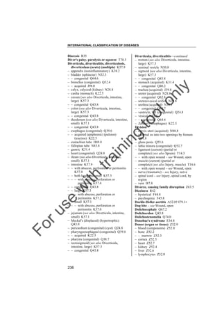 INTERNATIONAL CLASSIFICATION OF DISEASES

to
o

lo
nl
y

Diverticula, diverticulitis––continued
– rectum (see also Diverticula, intestine,
large) K57.3
– seminal vesicle N50.8
– sigmoid (see also Diverticula, intestine,
large) K57.3
– – congenital Q43.8
– stomach (acquired) K31.4
– – congenital Q40.2
– trachea (acquired) J39.8
– ureter (acquired) N28.8
– – congenital Q62.8
– ureterovesical orifice N28.8
– urethra (acquired) N36.1
– – congenital Q64.7
– ventricle, left (congenital) Q24.8
– vesical N32.3
– – congenital Q64.6
– Zenker's (esophagus) K22.5
Division
– cervix uteri (acquired) N88.8
– external os into two openings by frenum
Q51.8
– glans penis Q55.6
– labia minora (congenital) Q52.7
– ligament (current) (partial or
complete) (see also Sprain) T14.3
– – with open wound – see Wound, open
– muscle (current) (partial or
complete) (see also Injury, muscle) T14.6
– – with open wound – see Wound, open
– nerve (traumatic) – see Injury, nerve
– spinal cord – see Injury, spinal cord, by
region
– vein I87.8
Divorce, causing family disruption Z63.5
Dizziness R42
– hysterical F44.8
– psychogenic F45.8
Doehle-Heller aortitis A52.0† I79.1"
Dog bite – see Wound, open
Dolichocephaly Q67.2
Dolichocolon Q43.8
Dolichostenomelia Q74.0
Donohue's syndrome E34.8
Donor (organ or tissue) Z52.9
– blood (components) Z52.0
– bone Z52.2
– – marrow Z52.3
– cornea Z52.5
– heart Z52.7
– kidney Z52.4
– liver Z52.6
– lymphocytes Z52.0

Fo

ru

se

w

ith

tra

in

in

g

Diuresis R35
Diver's palsy, paralysis or squeeze T70.3
Diverticula, diverticulitis, diverticulosis,
diverticulum (acute) (multiple) K57.9
– appendix (noninflammatory) K38.2
– bladder (sphincter) N32.3
– – congenital Q64.6
– bronchus (congenital) Q32.4
– – acquired J98.0
– calyx, calyceal (kidney) N28.8
– cardia (stomach) K22.5
– cecum (see also Diverticula, intestine,
large) K57.3
– – congenital Q43.8
– colon (see also Diverticula, intestine,
large) K57.3
– – congenital Q43.8
– duodenum (see also Diverticula, intestine,
small) K57.1
– – congenital Q43.8
– esophagus (congenital) Q39.6
– – acquired (epiphrenic) (pulsion)
(traction) K22.5
– eustachian tube H69.8
– fallopian tube N83.8
– gastric K31.4
– heart (congenital) Q24.8
– ileum (see also Diverticula, intestine,
small) K57.1
– intestine K57.9
– – with abscess, perforation or peritonitis
K57.8
– – both large and small K57.5
– – – with abscess, perforation or
peritonitis K57.4
– – congenital Q43.8
– – large K57.3
– – – with abscess, perforation or
peritonitis K57.2
– – small K57.1
– – – with abscess, perforation or
peritonitis K57.0
– jejunum (see also Diverticula, intestine,
small) K57.1
– Meckel's (displaced) (hypertrophic)
Q43.0
– pericardium (congenital) (cyst) Q24.8
– pharyngoesophageal (congenital) Q39.6
– – acquired K22.5
– pharynx (congenital) Q38.7
– rectosigmoid (see also Diverticula,
intestine, large) K57.3
– – congenital Q43.8

236

 