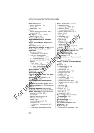 INTERNATIONAL CLASSIFICATION OF DISEASES

to
o

lo
nl
y

Duplex, duplication––continued
– cystic duct Q44.5
– digestive organs NEC Q45.8
– esophagus Q39.8
– frontonasal process Q75.8
– intestine (large) (small) Q43.4
– kidney Q63.0
– liver Q44.7
– oesophagus Q39.8
– pancreas Q45.3
– penis Q55.6
– placenta O43.1
– respiratory organs NEC Q34.8
– salivary duct Q38.4
– spinal cord (incomplete) Q06.8
– stomach Q40.2
Dupuytren's contraction or disease M72.0
Durand-Nicolas-Favre disease A55
Duroziez' disease Q23.2
Dust exposure (inorganic) Z58.1
– occupational Z57.2
– reticulation (see also Pneumoconiosis)
J64
– – organic dusts J66.8
Dutton's relapsing fever (West African)
A68.1
Dwarfism E34.3
– achondroplastic Q77.4
– congenital E34.3
– constitutional E34.3
– hypochondroplastic Q77.4
– hypophyseal E23.0
– infantile E34.3
– Laron-type E34.3
– Lorain(-Levi) type E23.0
– metatropic Q77.8
– nephrotic-glycosuric (with
hypophosphatemic rickets) E72.0†
N16.3"
– nutritional E45
– pancreatic K86.8
– pituitary E23.0
– psychosocial E34.3
– renal N25.0
– thanatophoric Q77.1
Dyke-Young anemia (secondary)
(symptomatic) D59.1
Dysacusis H93.2
Dysadrenocortism E27.9
Dysarthria R47.1
Dysautonomia (familial) G90.1
Dysbarism T70.3
Dysbasia R26.2
– angiosclerotica intermittens I73.9

Fo

ru

se

w

ith

tra

in

in

g

Drunkenness F10.0
– acute in alcoholism F10.0
– chronic F10.2
– pathological F10.0
Drusen
– macula (degenerative) (retina) H35.3
– optic disk H47.3
Dry, dryness – see also condition
– socket (teeth) K10.3
Duane's syndrome H50.8
Dubin-Johnson disease or syndrome
E80.6
Dubois' disease (thymus gland) A50.5†
E35.8"
Dubowitz' syndrome Q87.1
Duchenne-Aran muscular atrophy G12.2
Duchenne-Griesinger disease G71.0
Duchenne's
– disease or syndrome
– – motor neuron disease G12.2
– – due to or associated with
– – – motor neuron disease G12.2
– – – muscular dystrophy G71.0
– locomotor ataxia (syphilitic) A52.1
– paralysis
– – birth injury P14.0
– – due to or associated with
– – – motor neuron disease G12.2
– – – muscular dystrophy G71.0
Ducrey's chancre A57
Duct, ductus – see condition
Duhring's disease L13.0
Dullness, cardiac (decreased) (increased)
R01.2
Dumbness (see also Aphasia) R47.0
Dumdum fever B55.0
Dumping syndrome (postgastrectomy)
K91.1
Duodenitis (nonspecific) (peptic) K29.8
Duodenocholangitis (see also Cholangitis)
K83.0
Duodenum, duodenal – see condition
Duplay's bursitis or periarthritis M75.0
Duplex, duplication – see also Accessory
– alimentary tract NEC Q45.8
– anus Q43.4
– appendix (and cecum) Q43.4
– biliary duct (any) Q44.5
– bladder Q64.7
– cecum (and appendix) Q43.4
– chromosome NEC
– – with complex rearrangements NEC
Q92.5
– – seen only at prometaphase Q92.4

238

 