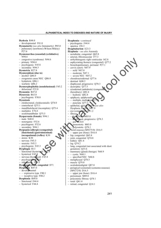 ALPHABETICAL INDEX TO DISEASES AND NATURE OF INJURY

tra

in

in

g

to
o

lo
nl
y

Dysphonia––continued
– psychogenic F44.4
– spastica J38.3
Dyspituitarism E23.3
Dysplasia – see also Anomaly
– acetabular, congenital Q65.8
– arterial, fibromuscular I77.3
– arrhythmogenic right ventricular I42.8
– asphyxiating thoracic (congenital) Q77.2
– bronchopulmonary, perinatal P27.1
– cervix (uteri) N87.9
– – mild N87.0
– – moderate N87.1
– – severe NEC N87.2
– chondroectodermal Q77.6
– dentinal K00.5
– diaphyseal, progressive Q78.3
– dystrophic Q77.5
– ectodermal (anhidrotic) (congenital)
(hereditary) Q82.4
– – hydrotic Q82.8
– epiphysis, epiphysealis
– – multiple, multiplex Q77.3
– – punctata Q77.3
– epithelial, uterine cervix (see also
Dysplasia, cervix) N87.9
– eye (congenital) Q11.2
– fibrous
– – bone NEC M85.0
– – diaphyseal, progressive Q78.3
– – jaw K10.8
– – monostotic M85.0
– – polyostotic Q78.1
– florid osseous (M9275/0) D16.5
– – upper jaw (bone) D16.4
– hip, congenital Q65.8
– joint, congenital Q74.8
– kidney Q61.4
– leg Q74.2
– lung, congenital (not associated with short
gestation) Q33.6
– mammary (gland) (benign) N60.9
– – cystic N60.1
– – specified NEC N60.8
– metaphyseal Q78.5
– muscle Q79.8
– oculodentodigital Q87.0
– periapical (cemental) (cemento-osseous)
(M9272/0) D16.5
– – upper jaw (bone) D16.4
– periosteum M89.8
– polyostotic fibrous Q78.1
– renal Q61.4
– retinal, congenital Q14.1

Fo

ru

se

w

ith

Dyslexia R48.0
– developmental F81.0
Dysmaturity (see also Immaturity) P05.0
– pulmonary (newborn) (Wilson-Mikity)
P27.0
Dysmenorrhea (essential) (exfoliative)
N94.6
– congestive (syndrome) N94.6
– primary N94.4
– psychogenic F45.8
– secondary N94.5
Dysmetria R27.8
Dysmorphism (due to)
– alcohol Q86.0
– exogenous cause NEC Q86.8
– hydantoin Q86.1
– warfarin Q86.2
Dysmorphophobia (nondelusional) F45.2
– delusional F22.8
Dysnomia R47.0
Dysorexia R63.0
– psychogenic F50.8
Dysostosis
– cleidocranial, cleidocranialis Q74.0
– craniofacial Q75.1
– mandibulofacial (incomplete) Q75.4
– multiplex E76.0
– oculomandibular Q75.5
Dyspareunia (female) N94.1
– male N48.8
– nonorganic F52.6
– psychogenic F52.6
– secondary N94.1
Dyspepsia (allergic) (congenital)
(functional) (gastrointestinal)
(occupational) (reflex) K30
– atonic K30
– nervous F45.3
– neurotic F45.3
– psychogenic F45.3
Dysphagia R13
– functional (hysterical) F45.8
– hysterical F45.8
– nervous (hysterical) F45.8
– psychogenic F45.8
– sideropenic D50.1
Dysphagocytosis, congenital D71
Dysphasia R47.0
– developmental
– – expressive type F80.1
– – receptive type F80.2
Dysphonia R49.0
– functional F44.4
– hysterical F44.4

241

 