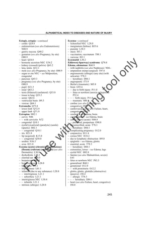 ALPHABETICAL INDEX TO DISEASES AND NATURE OF INJURY

tra

in

in

g

to
o

lo
nl
y

Eczema––continued
– lichenified NEC L28.0
– marginatum (hebrae) B35.6
– pustular L30.3
– stasis I83.1
– vaccination, vaccinatum T88.1
– varicose I83.1
Eczematid L30.2
Eddowes(-Spurway) syndrome Q78.0
Edema, edematous R60.9
– with nephritis (see also Nephrosis) N04.– amputation stump (surgical) T87.6
– angioneurotic (allergic) (any site) (with
urticaria) T78.3
– – hereditary D84.1
– angiospastic I73.9
– Berlin's (traumatic) S05.8
– brain G93.6
– – due to birth injury P11.0
– – fetus or newborn (anoxia or hypoxia)
P52.4
– – – birth injury P11.0
– – traumatic S06.1
– cardiac (see also Failure, heart,
congestive) I50.0
– cardiovascular (see also Failure, heart,
congestive) I50.0
– cerebral – see Edema, brain
– cerebrospinal – see Edema, brain
– cervix (uteri) (acute) N88.8
– – puerperal, postpartum O90.8
– circumscribed, acute T78.3
– – hereditary D84.1
– complicating pregnancy O12.0
– conjunctiva H11.4
– cornea NEC H18.2
– due to lymphatic obstruction I89.0
– epiglottis – see Edema, glottis
– essential, acute T78.3
– – hereditary D84.1
– extremities, lower – see Edema, legs
– eyelid NEC H02.8
– famine (see also Malnutrition, severe)
E43
– fetus or newborn NEC P83.3
– generalized R60.1
– gestational O12.0
– – with proteinuria O12.2
– glottis, glottic, glottidis (obstructive)
(passive) J38.4
– – allergic T78.3
– – – hereditary D84.1
– heart (see also Failure, heart, congestive)
I50.0

Fo

ru

se

w

ith

Ectopic, ectopia––continued
– cordis Q24.8
– endometrium (see also Endometriosis)
N80.9
– gastric mucosa Q40.2
– gestation (see also Pregnancy, by site)
O00.9
– heart Q24.8
– hormone secretion NEC E34.2
– kidney (crossed) (pelvis) Q63.2
– lens, lentis Q12.1
– mole (see also Pregnancy, by site) O00.9
– organ or site NEC – see Malposition,
congenital
– pancreas Q45.3
– pregnancy (see also Pregnancy, by site)
O00.9
– pupil H21.5
– renal Q63.2
– testis (bilateral) (unilateral) Q53.0
– tissue in lung Q33.5
– ureter Q62.6
– ventricular beats I49.3
– vesicae Q64.1
Ectromelia Q73.8
– lower limb Q72.9
– upper limb Q71.9
Ectropion H02.1
– cervix N86
– – with cervicitis N72
– congenital Q10.1
– eyelid (cicatricial) (paralytic) (senile)
(spastic) H02.1
– – congenital Q10.1
– iris H21.8
– lip (acquired) K13.0
– – congenital Q38.0
– urethra N36.3
– uvea H21.8
Eczema (acute) (chronic) (erythematous)
(fissum) (rubrum) (squamous) (see also
Dermatitis) L30.9
– dyshydrotic L30.1
– external ear H60.5
– herpeticum B00.0
– hypertrophicum L28.0
– hypostatic I83.1
– impetiginous L01.1
– infantile (due to any substance) L20.8
– – intertriginous L21.1
– – seborrheic L21.1
– intertriginous NEC L30.4
– – infantile L21.1
– intrinsic (allergic) L20.8

245

 
