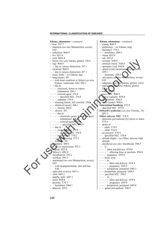 INTERNATIONAL CLASSIFICATION OF DISEASES

to
o

lo
nl
y

Edema, edematous––continued
– pitting R60.9
– pulmonary – see Edema, lung
– Quincke's T78.3
– – hereditary D84.1
– retina H35.8
– salt E87.0
– scrotum N50.8
– seminal vesicle N50.8
– spermatic cord N50.8
– spinal (cord) (nontraumatic) (vascular)
G95.1
– – traumatic T09.3
– starvation (see also Malnutrition, severe)
E43
– subglottic (see also Edema, glottis) J38.4
– supraglottic (see also Edema, glottis)
J38.4
– testis N50.8
– toxic NEC R60.9
– tunica vaginalis N50.8
– vas deferens N50.8
– vulva (acute) N90.8
Educational handicap Z55.9
– specified NEC Z55.8
Edward's syndrome (see also Trisomy, 18)
Q91.3
Effect, adverse NEC T78.9
– abnormal gravitational (G) forces or states
T75.8
– abuse of
– – adult T74.9
– – child T74.9
– air pressure T70.9
– – specified NEC T70.8
– altitude (high) – see Effect, adverse, high
altitude
– anesthesia (see also Anesthesia) T88.5
– – in
– – – labor and delivery O74.9
– – – – affecting fetus or newborn P04.0
– – – pregnancy O29.9
– – local, toxic
– – – in
– – – – labor and delivery O74.4
– – – – pregnancy O29.3
– – – postpartum, puerperal O89.3
– – postpartum, puerperal O89.9
– – specified NEC T88.5
– – – in
– – – – labor and delivery O74.8
– – – – pregnancy O29.8
– – – postpartum, puerperal O89.8
– – spinal and epidural T88.5

Fo

ru

se

w

ith

tra

in

in

g

Edema, edematous––continued
– heat T67.7
– inanition (see also Malnutrition, severe)
E43
– infectious R60.9
– iris H21.8
– joint M25.4
– larynx (see also Edema, glottis) J38.4
– legs R60.0
– – due to venous obstruction I87.1
– localized R60.0
– – due to venous obstruction I87.1
– lower limbs – see Edema, legs
– lung (acute) J81
– – with heart condition or failure (see also
Failure, ventricular, left) I50.1
– – due to
– – – chemicals, fumes or vapors
(inhalation) J68.1
– – – external agent J70.9
– – – – specified NEC J70.8
– – – radiation J70.0
– – meaning failure, left ventricle I50.1
– – chemical (acute) J68.1
– – – chronic J68.4
– – chronic J81
– – – due to
– – – – chemicals, gases, fumes or vapors
(inhalation) J68.4
– – – – external agent J70.9
– – – – – specified NEC J70.8
– – due to
– – – external agent J70.9
– – – – specified NEC J70.8
– – – high altitude T70.2
– – – near drowning T75.1
– – terminal J81
– lymphatic I89.0
– – due to mastectomy I97.2
– macula H35.8
– Milroy's Q82.0
– nasopharynx J39.2
– newborn P83.3
– nutritional (see also Malnutrition, severe)
E43
– – with dyspigmentation, skin and hair
E40
– optic disk or nerve H47.1
– orbit H05.2
– papilla, optic H47.1
– penis N48.8
– periodic T78.3
– – hereditary D84.1
– pharynx J39.2

246

 