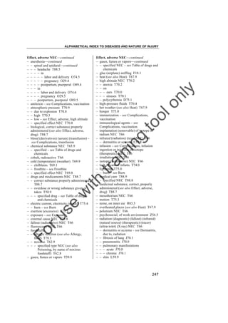 ALPHABETICAL INDEX TO DISEASES AND NATURE OF INJURY

tra

in

in

g

to
o

lo
nl
y

Effect, adverse NEC––continued
– gases, fumes or vapors––continued
– – specified NEC – see Table of drugs and
chemicals
– glue (airplane) sniffing F18.1
– heat (see also Heat) T67.9
– high altitude NEC T70.2
– – anoxia T70.2
– – on
– – – ears T70.0
– – – sinuses T70.1
– – polycythemia D75.1
– high-pressure fluids T70.4
– hot weather (see also Heat) T67.9
– hunger T73.0
– immunization – see Complications,
vaccination
– immunological agents – see
Complications, vaccination
– implantation (removable) of isotope or
radium NEC T66
– infrared (radiation) (rays) NEC T66
– – dermatitis or eczema L59.8
– infusion – see Complications, infusion
– ingestion or injection of isotope
(therapeutic) NEC T66
– irradiation NEC T66
– isotope (radioactive) NEC T66
– lack of care of infants T74.0
– lightning T75.0
– – burn – see Burn
– medical care T88.9
– – specified NEC T88.8
– medicinal substance, correct, properly
administered (see also Effect, adverse,
drug) T88.7
– mesothorium NEC T66
– motion T75.3
– noise, on inner ear H83.3
– overheated places (see also Heat) T67.9
– polonium NEC T66
– psychosocial, of work environment Z56.5
– radiation (diagnostic) (fallout) (infrared)
(natural source) (therapeutic) (tracer)
(ultraviolet) (X-ray) NEC T66
– – dermatitis or eczema – see Dermatitis,
due to, radiation
– – fibrosis of lung J70.1
– – pneumonitis J70.0
– – pulmonary manifestations
– – – acute J70.0
– – – chronic J70.1
– – skin L59.9

Fo

ru

se

w

ith

Effect, adverse NEC––continued
– anesthesia––continued
– – spinal and epidural––continued
– – – headache T88.5
– – – – in
– – – – – labor and delivery O74.5
– – – – – pregnancy O29.4
– – – – postpartum, puerperal O89.4
– – – in
– – – – labor and delivery O74.6
– – – – pregnancy O29.5
– – – postpartum, puerperal O89.5
– antitoxin – see Complications, vaccination
– atmospheric pressure T70.9
– – due to explosion T70.8
– – high T70.3
– – low – see Effect, adverse, high altitude
– – specified effect NEC T70.8
– biological, correct substance properly
administered (see also Effect, adverse,
drug) T88.7
– blood (derivatives) (serum) (transfusion) –
see Complications, transfusion
– chemical substance NEC T65.9
– – specified – see Table of drugs and
chemicals
– cobalt, radioactive T66
– cold (temperature) (weather) T69.9
– – chilblains T69.1
– – frostbite – see Frostbite
– – specified effect NEC T69.8
– drugs and medicaments NEC T88.7
– – correct substance properly administered
T88.7
– – overdose or wrong substance given or
taken T50.9
– – – specified drug – see Table of drugs
and chemicals
– electric current, electricity (shock) T75.4
– – burn – see Burn
– exertion (excessive) T73.3
– exposure – see Exposure
– external cause NEC T75.8
– fallout (radioactive) NEC T66
– fluoroscopy NEC T66
– foodstuffs
– – allergic reaction (see also Allergy,
food) T78.1
– – noxious T62.9
– – – specified type NEC (see also
Poisoning, by name of noxious
foodstuff) T62.8
– gases, fumes or vapors T59.9

247

 