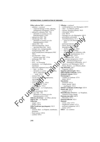 INTERNATIONAL CLASSIFICATION OF DISEASES

to
o

lo
nl
y

Effusion––continued
– cerebrospinal (see also Meningitis) G03.9
– chest – see Effusion, pleura
– chylous, chyliform (pleura) J94.0
– intracranial G93.6
– joint M25.4
– meninges (see also Meningitis) G03.9
– pericardium, pericardial
(noninflammatory) I31.3
– – acute (see also Pericarditis, acute)
I30.9
– peritoneal (chronic) R18
– pleura, pleurisy, pleuritic,
pleuropericardial J90
– – chylous, chyliform J94.0
– – fetus or newborn P28.8
– – influenzal (see also Influenza, with,
respiratory manifestations) J11.1
– – malignant NEC C78.2
– – tuberculous NEC A16.5
– – – primary (progressive) A16.7
– – – – with bacteriological and
histological confirmation A15.7
– spinal (see also Meningitis) G03.9
– thorax, thoracic – see Effusion, pleura
Egg shell nails L60.3
– congenital Q84.6
Egyptian splenomegaly B65.1
Ehlers-Danlos syndrome Q79.6
Eichstedt's disease B36.0
Eisenmenger's
– complex or syndrome I27.8
– defect Q21.8
Ejaculation
– premature F52.4
– semen, painful N48.8
– – psychogenic F52.6
Ekbom's syndrome (restless legs) G25.8
Elastic skin Q82.8
– acquired L57.4
Elastofibroma (M8820/0) – see Neoplasm,
connective tissue, benign
Elastoma (juvenile) Q82.8
– Miescher's L87.2
Elastomyofibrosis I42.4
Elastosis
– actinic, solar L57.8
– atrophicans (senile) L57.4
– perforans serpiginosa L87.2
– senilis L57.4
Elbow – see condition

Fo

ru

se

w

ith

tra

in

in

g

Effect, adverse NEC––continued
– radiation––continued
– – suspected damage to fetus, affecting
management of pregnancy O35.6
– radioactive substance NEC T66
– – dermatitis or eczema (see also
Radiodermatitis) L58.9
– radioactivity NEC T66
– radiotherapy NEC T66
– – dermatitis or eczema (see also
Radiodermatitis) L58.9
– radium NEC T66
– reduced temperature T69.9
– – specified effect NEC T69.8
– roentgen rays, roentgenography,
roentgenoscopy NEC T66
– serum (prophylactic) (therapeutic) NEC
T80.6
– specified NEC T78.8
– – external cause NEC T75.8
– teletherapy NEC T66
– thirst T73.1
– toxic – see Poisoning
– transfusion – see Complications,
transfusion
– ultraviolet (radiation) (rays) NEC T66
– – burn – see Burn
– – dermatitis or eczema – see Dermatitis,
due to, ultraviolet rays
– – – acute L56.8
– uranium NEC T66
– vaccine (any) – see Complications,
vaccination
– vibration T75.2
– water pressure NEC T70.9
– – specified NEC T70.8
– weightlessness T75.8
– whole blood – see Complications,
transfusion
– work environment Z56.5
– X-rays NEC T66
– – dermatitis or eczema (see also
Radiodermatitis) L58.9
Effect(s) (of) (from) – see Effect, adverse
Effects, late – see Sequelae
Effluvium
– anagen L65.1
– telogen L65.0
Effort syndrome (psychogenic) F45.3
Effusion
– amniotic fluid – see Rupture, membranes,
premature
– brain (serous) G93.6
– cerebral G93.6

248

 