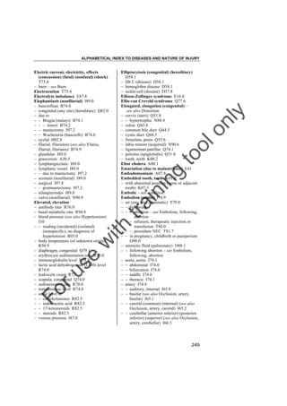 ALPHABETICAL INDEX TO DISEASES AND NATURE OF INJURY

tra

in

in

g

to
o

lo
nl
y

Elliptocytosis (congenital) (hereditary)
D58.1
– Hb C (disease) D58.1
– hemoglobin disease D58.1
– sickle-cell (disease) D57.8
Ellison-Zollinger syndrome E16.4
Ellis-van Creveld syndrome Q77.6
Elongated, elongation (congenital) –
see also Distortion
– cervix (uteri) Q51.8
– – hypertrophic N88.4
– colon Q43.8
– common bile duct Q44.5
– cystic duct Q44.5
– frenulum, penis Q55.6
– labia minora (acquired) N90.6
– ligamentum patellae Q74.1
– petiolus (epiglottidis) Q31.8
– tooth, teeth K00.2
Eltor cholera A00.1
Emaciation (due to malnutrition) E41
Embadomoniasis A07.8
Embedded tooth, teeth K01.0
– with abnormal position (same or adjacent
tooth) K07.3
Embolic – see condition
Embolism (septic) I74.9
– air (any site) (traumatic) T79.0
– – following
– – – abortion – see Embolism, following,
abortion
– – – infusion, therapeutic injection or
transfusion T80.0
– – – procedure NEC T81.7
– – in pregnancy, childbirth or puerperium
O88.0
– amniotic fluid (pulmonary) O88.1
– – following abortion – see Embolism,
following, abortion
– aorta, aortic I74.1
– – abdominal I74.0
– – bifurcation I74.0
– – saddle I74.0
– – thoracic I74.1
– artery I74.9
– – auditory, internal I65.8
– – basilar (see also Occlusion, artery,
basilar) I65.1
– – carotid (common) (internal) (see also
Occlusion, artery, carotid) I65.2
– – cerebellar (anterior inferior) (posterior
inferior) (superior) (see also Occlusion,
artery, cerebellar) I66.3

Fo

ru

se

w

ith

Electric current, electricity, effects
(concussion) (fatal) (nonfatal) (shock)
T75.4
– burn – see Burn
Electrocution T75.4
Electrolyte imbalance E87.8
Elephantiasis (nonfilarial) I89.0
– bancroftian B74.0
– congenital (any site) (hereditary) Q82.0
– due to
– – Brugia (malayi) B74.1
– – – timori B74.2
– – mastectomy I97.2
– – Wuchereria (bancrofti) B74.0
– eyelid H02.8
– filarial, filariensis (see also Filaria,
filarial, filariasis) B74.9
– glandular I89.0
– graecorum A30.5
– lymphangiectatic I89.0
– lymphatic vessel I89.0
– – due to mastectomy I97.2
– scrotum (nonfilarial) I89.0
– surgical I97.8
– – postmastectomy I97.2
– telangiectodes I89.0
– vulva (nonfilarial) N90.8
Elevated, elevation
– antibody titer R76.0
– basal metabolic rate R94.8
– blood pressure (see also Hypertension)
I10
– – reading (incidental) (isolated)
(nonspecific), no diagnosis of
hypertension R03.0
– body temperature (of unknown origin)
R50.9
– diaphragm, congenital Q79.1
– erythrocyte sedimentation rate R70.0
– immunoglobulin level R76.8
– lactic acid dehydrogenase (LDH) level
R74.0
– leukocyte count R72
– scapula, congenital Q74.0
– sedimentation rate R70.0
– transaminase level R74.0
– urine level of
– – catecholamines R82.5
– – indoleacetic acid R82.5
– – 17-ketosteroids R82.5
– – steroids R82.5
– venous pressure I87.8

249

 