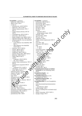 ALPHABETICAL INDEX TO DISEASES AND NATURE OF INJURY

tra

in

in

g

to
o

lo
nl
y

Encephalitis––continued
– postmeasles B05.0† G05.1"
– postvaccinal G04.0
– postvaricella B01.1† G05.1"
– postviral NEC A86
– Powassan A84.8
– Rio Bravo A85.8
– Russian
– – autumnal A83.0
– – spring-summer (taiga) A84.0
– saturnine T56.0
– specified NEC G04.8
– St Louis A83.3
– suppurative G04.8
– Torula, torular (cryptococcal) B45.1†
G05.2"
– toxic NEC G92
– trichinosis B75† G05.2"
– type
– – B A83.0
– – C A83.3
– Venezuelan equine A92.2† G05.1"
– Vienna A85.8
– viral, virus A86
– – arthropod-borne NEC A85.2
– – mosquito-borne A83.9
– – – specified NEC A83.8
– – specified type NEC A85.8
– – tick-borne A84.9
– – – specified NEC A84.8
Encephalocele Q01.9
– frontal Q01.0
– nasofrontal Q01.1
– occipital Q01.2
– specified NEC Q01.8
Encephalomalacia (brain) (cerebellar)
(cerebral) (see also Softening, brain)
G93.8
Encephalomeningitis – see
Meningoencephalitis
Encephalomeningocele (see also
Encephalocele) Q01.9
Encephalomeningomyelitis – see
Meningoencephalitis
Encephalomyelitis (see also Encephalitis)
G04.9
– acute disseminated (postimmunization)
G04.0
– – postinfectious G04.0
– benign myalgic G93.3
– due to or resulting from vaccination (any)
G04.0
– equine Venezuelan A92.2† G05.1"
– myalgic, benign G93.3

Fo

ru

se

w

ith

Encephalitis––continued
– herpesviral B00.4† G05.1"
– Ilheus (virus) A83.8
– in (due to)
– – actinomycosis A42.8† G05.0"
– – adenovirus A85.1† G05.1"
– – African trypanosomiasis B56.-†
G05.2"
– – Chagas' disease (chronic) B57.4†
G05.2"
– – cytomegalovirus B25.8† G05.1"
– – enterovirus A85.0† G05.1"
– – herpes (simplex) virus B00.4† G05.1"
– – infectious disease NEC B99† G05.2"
– – influenza (specific virus not identified)
J11.8† G05.1"
– – – avian influenza virus identified J09†
G05.1"
– – – other influenza virus identified
J10.8† G05.1"
– – listeriosis A32.1† G05.0"
– – measles B05.0† G05.1"
– – mumps B26.2† G05.1"
– – naegleriasis B60.2† G05.2"
– – parasitic disease NEC B89† G05.2"
– – poliovirus A80.9† G05.1"
– – rubella B06.0† G05.1"
– – syphilis
– – – congenital A50.4† G05.0"
– – – late A52.1† G05.0"
– – systemic lupus erythematosus M32.1†
G05.8"
– – toxoplasmosis (acquired) B58.2†
G05.2"
– – – congenital P37.1† G05.2"
– – tuberculosis A17.8† G05.0"
– – zoster B02.0† G05.1"
– infectious (acute), viral NEC A86
– Japanese (B type) A83.0
– La Crosse A83.5
– lead T56.0
– lethargica (acute) (infectious) A85.8
– louping ill A84.8
– lupus erythematosus, systemic M32.1†
G05.8"
– lymphatica A87.2† G05.1"
– Mengo A85.8
– meningococcal A39.8† G05.0"
– Murray Valley A83.4
– otitic NEC H66.4† G05.8"
– periaxialis (concentrica) (diffuse) G37.5
– postchickenpox B01.1† G05.1"
– postimmunization G04.0
– postinfectious NEC G04.8

253

 