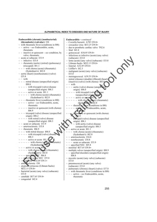 ALPHABETICAL INDEX TO DISEASES AND NATURE OF INJURY

tra

in

in

g

to
o

lo
nl
y

Endocarditis––continued
– Coxiella burnetii A78† I39.8"
– coxsackie virus B33.2† I39.8"
– due to prosthetic cardiac valve T82.6
– fetal I42.4
– gonococcal A54.8† I39.8"
– infectious or infective (acute) (any valve)
(subacute) I33.0
– lenta (acute) (any valve) (subacute) I33.0
– Libman-Sacks M32.1† I39.8"
– listerial A32.8† I39.8"
– Löffler's I42.3
– malignant (acute) (any valve) (subacute)
I33.0
– meningococcal A39.5† I39.8"
– mitral (chronic) (double) (fibroid) (heart)
(inactive) (valve) (with chorea) I05.9
– – with
– – – aortic (valve) disease (unspecified
origin) I08.0
– – – – with tricuspid (valve) disease
(unspecified origin) I08.3
– – – – active or acute I01.1
– – – – – with chorea (acute) (rheumatic)
(Sydenham's) I02.0
– – – rheumatic fever (conditions in I00)
– – – – active – see Endocarditis, acute,
rheumatic
– – – – inactive or quiescent (with chorea)
I05.9
– – – tricuspid (valve) disease (unspecified
origin) I08.1
– – – – with aortic (valve) disease
(unspecified origin) I08.3
– – active or acute I01.1
– – – with chorea (acute) (rheumatic)
(Sydenham's) I02.0
– – arteriosclerotic I34.8
– – nonrheumatic I34.8
– – – acute or subacute I33.9
– – specified NEC I05.8
– monilial B37.6† I39.8"
– multiple valves (unspecified origin) I08.9
– – specified disorders (unspecified origin)
I08.8
– mycotic (acute) (any valve) (subacute)
I33.0
– pneumococcal (acute) (any valve)
(subacute) I33.0
– pulmonary (chronic) (heart) (valve) I37.8
– – with rheumatic fever (conditions in I00)
– – – active – see Endocarditis, acute,
rheumatic

Fo

ru

se

w

ith

Endocarditis (chronic) (nonbacterial)
(thrombotic) (valvular) I38
– with rheumatic fever (conditions in I00)
– – active – see Endocarditis, acute,
rheumatic
– – inactive or quiescent – see condition, by
valve, rheumatic
– acute or subacute I33.9
– – infective I33.0
– – rheumatic (aortic) (mitral) (pulmonary)
(tricuspid) I01.1
– – – with chorea (acute) (rheumatic)
(Sydenham's) I02.0
– aortic (heart) (nonrheumatic) (valve)
I35.8
– – with
– – – mitral disease (unspecified origin)
I08.0
– – – – with tricuspid (valve) disease
(unspecified origin) I08.3
– – – – active or acute I01.1
– – – – – with chorea (acute) (rheumatic)
(Sydenham's) I02.0
– – – rheumatic fever (conditions in I00)
– – – – active – see Endocarditis, acute,
rheumatic
– – – – inactive or quiescent (with chorea)
I06.9
– – – tricuspid (valve) disease (unspecified
origin) I08.2
– – – – with mitral (valve) disease
(unspecified origin) I08.3
– – acute or subacute I33.9
– – arteriosclerotic I35.8
– – rheumatic I06.9
– – – with mitral disease I08.0
– – – – with tricuspid (valve) disease
I08.3
– – – – active or acute I01.1
– – – – – with chorea (acute) (rheumatic)
(Sydenham's) I02.0
– – – active or acute I01.1
– – – – with chorea (acute) (rheumatic)
(Sydenham's) I02.0
– – – specified NEC I06.8
– – specified cause NEC I35.8
– – syphilitic A52.0† I39.1"
– arteriosclerotic I38
– atypical verrucous (Libman-Sacks)
M32.1† I39.8"
– bacterial (acute) (any valve) (subacute)
I33.0
– candidal B37.6† I39.8"
– congenital I42.4

255

 