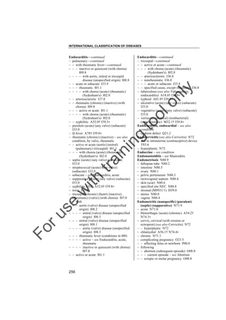 INTERNATIONAL CLASSIFICATION OF DISEASES

to
o

lo
nl
y

Endocarditis––continued
– tricuspid––continued
– – active or acute––continued
– – – with chorea (acute) (rheumatic)
(Sydenham's) I02.0
– – arteriosclerotic I36.8
– – nonrheumatic I36.8
– – – acute or subacute I33.9
– – specified cause, except rheumatic I36.8
– tuberculous (see also Tuberculosis,
endocarditis) A18.8† I39.8"
– typhoid A01.0† I39.8"
– ulcerative (acute) (any valve) (subacute)
I33.0
– vegetative (acute) (any valve) (subacute)
I33.0
– verrucous (atypical) (nonbacterial)
(nonrheumatic) M32.1† I39.8"
Endocardium, endocardial – see also
condition
– cushion defect Q21.2
Endocervicitis (see also Cervicitis) N72
– due to intrauterine (contraceptive) device
T83.6
– hyperplastic N72
Endocrine – see condition
Endomastoiditis – see Mastoiditis
Endometriosis N80.9
– fallopian tube N80.2
– intestine N80.5
– ovary N80.1
– pelvic peritoneum N80.3
– rectovaginal septum N80.4
– skin (scar) N80.6
– specified site NEC N80.8
– stromal (M8931/1) D39.0
– uterus N80.0
– vagina N80.4
Endometritis (nonspecific) (purulent)
(septic) (suppurative) N71.9
– acute N71.0
– blenorrhagic (acute) (chronic) A54.2†
N74.3"
– cervix, cervical (with erosion or
ectropion) (see also Cervicitis) N72
– – hyperplastic N72
– chlamydial A56.1† N74.4"
– chronic N71.1
– complicating pregnancy O23.5
– – affecting fetus or newborn P00.8
– following
– – abortion (subsequent episode) O08.0
– – – current episode – see Abortion
– – ectopic or molar pregnancy O08.0

Fo

ru

se

w

ith

tra

in

in

g

Endocarditis––continued
– pulmonary––continued
– – with rheumatic fever––continued
– – – inactive or quiescent (with chorea)
I09.8
– – – – with aortic, mitral or tricuspid
disease (unspecified origin) I08.8
– – acute or subacute I33.9
– – – rheumatic I01.1
– – – – with chorea (acute) (rheumatic)
(Sydenham's) I02.0
– – arteriosclerotic I37.8
– – rheumatic (chronic) (inactive) (with
chorea) I09.8
– – – active or acute I01.1
– – – – with chorea (acute) (rheumatic)
(Sydenham's) I02.0
– – syphilitic A52.0† I39.3"
– purulent (acute) (any valve) (subacute)
I33.0
– Q fever A78† I39.8"
– rheumatic (chronic) (inactive) – see also
condition, by valve, rheumatic
– – active or acute (aortic) (mitral)
(pulmonary) (tricuspid) I01.1
– – – with chorea (acute) (rheumatic)
(Sydenham's) I02.0
– septic (acute) (any valve) (subacute)
I33.0
– streptococcal (acute) (any valve)
(subacute) I33.0
– subacute – see Endocarditis, acute
– suppurative (acute) (any valve) (subacute)
I33.0
– syphilitic NEC A52.0† I39.8"
– toxic I33.9
– tricuspid (chronic) (heart) (inactive)
(rheumatic) (valve) (with chorea) I07.8
– – with
– – – aortic (valve) disease (unspecified
origin) I08.2
– – – – mitral (valve) disease (unspecified
origin) I08.3
– – – mitral (valve) disease (unspecified
origin) I08.1
– – – – aortic (valve) disease (unspecified
origin) I08.3
– – – rheumatic fever (conditions in I00)
– – – – active – see Endocarditis, acute,
rheumatic
– – – – inactive or quiescent (with chorea)
I07.8
– – active or acute I01.1

256

 