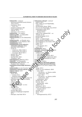 ALPHABETICAL INDEX TO DISEASES AND NATURE OF INJURY

tra

in

in

g

to
o

lo
nl
y

Enlargement, enlarged––continued
– gingival K06.1
– heart, cardiac (see also Hypertrophy,
cardiac) I51.7
– lacrimal gland, chronic H04.0
– liver (see also Hypertrophy, liver) R16.0
– lymph gland or node R59.9
– – generalized R59.1
– – localized R59.0
– organ or site, congenital NEC – see
Anomaly, by site
– parathyroid (gland) E21.0
– prostate N40
– spleen – see Splenomegaly
– thymus (gland) (congenital) E32.0
– thyroid (gland) (see also Goiter) E04.9
– tongue K14.8
– tonsils J35.1
– – with adenoids J35.3
– uterus N85.2
Enophthalmos H05.4
Entamebic, entamebiasis – see Amebiasis
Entanglement
– umbilical cord(s) O69.2
– – with compression O69.2
– – affecting fetus or newborn P02.5
– – around neck (with compression) O69.1
– – of twins in monoamniotic sac O69.2
Enteralgia R10.4
Enteric – see condition
Enteritis (acute) (diarrheal) (epidemic)
(hemorrhagic) (presumed infectious)
(septic) (see also Note at category A09)
A09
– allergic K52.2
– amebic (see also Amebiasis) A06.0
– – acute A06.0
– – – with abscess – see Abscess, amebic
– – – nondysenteric A06.2
– – chronic A06.1
– – – with abscess – see Abscess, amebic
– – – nondysenteric A06.2
– – nondysenteric A06.2
– bacillary NEC A03.9
– bacterial A04.9
– – specified NEC A04.8
– candidal B37.8
– Chilomastix A07.8
– chronic (noninfective) K52.9
– – ulcerative K51.9
– coccidial A07.3
– dietetic K52.2
– due to
– – food hypersensitivity K52.2

Fo

ru

se

w

ith

Endometritis––continued
– gonococcal, gonorrheal (acute) (chronic)
A54.2† N74.3"
– hyperplastic N85.0
– – cervix N72
– puerperal, postpartum O85
– senile (atrophic) N71.9
– subacute N71.0
– tuberculous A18.1† N74.1"
Endometrium – see condition
Endomyocarditis – see Endocarditis
Endomyofibrosis I42.3
Endomyometritis (see also Endometritis)
N71.9
Endoperineuritis – see Disorder, nerve
Endophlebitis (see also Phlebitis) I80.9
Endophthalmia H44.0
Endophthalmitis (acute) (infective)
(metastatic) (subacute) H44.0
– gonorrheal A54.3† H45.1"
– in (due to)
– – cysticercosis B69.1† H45.1"
– – onchocerciasis B73† H45.1"
– – toxocariasis B83.0† H45.1"
– parasitic NEC H44.1
– purulent H44.0
– specified NEC H44.1
– sympathetic H44.1
Endosalpingioma (M8932/0) D28.2
Endosteitis – see Osteomyelitis
Endothelioma, bone (M9260/3) – see
Neoplasm, bone, malignant
Endotheliosis (hemorrhagic infectious)
D69.8
Endotrachelitis (see also Cervicitis) N72
Engelmann(-Camurati) syndrome Q78.3
Engman's disease L30.3
Engorgement
– breast N64.5
– – newborn P83.4
– – puerperal, postpartum O92.2
– lung (passive) (see also Edema, lung) J81
– pulmonary (passive) (see also Edema,
lung) J81
– stomach K31.8
– venous, retina H34.8
Enlargement, enlarged – see also
Hypertrophy
– adenoids J35.2
– – with tonsils J35.3
– alveolar ridge K08.8
– apertures of diaphragm (congenital)
Q79.1
– blind spot, visual field H53.4

257

 